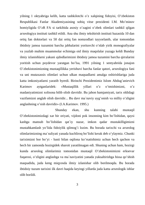 yilning 1 oktyabriga kelib, katta tashkilotchi o’z xalqining fidoyisi, O’zbekiston
Respublikasi  Fanlar  Akademiyasining  sobiq  vitse  prezidenti  I.M.  Mo’minov
homiyligida O’zR FA si tarkibida asosiy o’zagini o’zbek olimlari tashkil qilgan
arxeologiya instituti tashkil etildi. Ana shu ilmiy tekshirish instituti bazasida 10 dan
ortiq fan doktorlari va 50 dai ortiq fan nomzodlari tayyorlanib, ular tomonidan
ibtidoiy jamoa tuzumini barcha jabhalarini yorituvchi o’nlab yirik monografiyalar
va yuzlab muhim muammolar echimiga oid ilmiy maqolalar yuzaga keldi Bunday
ilmiy izlanishlarni yakuni ajdodlarimizni ibtidoiy jamoa tuzumini barcha qirralarini
yoritish  uchun  poydevor  yaratgan  bo’lsa,  1991  yilning  1  sentyabrida  jonajon
O`zbekistonimizning mustaqillikka yerishuvi barcha fanlar qatori, arxeologiya fani
va uni mutaxassis olimlari uchun ulkan maqsadlarni amalga oshirishlariga juda
katta imkoniyatlarni yaratib byerdi. Birinchi Prezidentimiz Islom Abdug’anievich
Karimov  aytganlaridek:  «Mustaqillik  yillari  o’z  o’tmishimizni,  o’z
madaniyatimizni xolisona bilib olish davridir. Bu jahon hamjamiyati, tarix oldidagi
vazifamizni anglab olish davridir... Bu davr ma`naviy uyg’onish va milliy o’zligini
anglashning o’sish davridir» (I.A.Karimov. 1995.) 
Shunday  ekan,  shu  kunning  talabi  mustaqil
O’zbekistonimizdagi xar bir oriyati, vijdoni pok insonning kim bo’lishidan, qaysi
kasbga  mansub  bo’lishidan  qat`iy  nazar,  imkon  qadar  mustakilligimizni
mustahkamlash yo’lida fidoiylik qilmog’i lozim. Bu borada tarixchi va arxeolog
olimlarimizning ma`suliyati yanada kuchliroq bo’lishi kerak deb o’ylaymiz. Chunki
tariximizni bor bo’yi - basti bilan oqilona ko’rsatishimiz uchun hech qachon va
hech bir zamonda hozirgidek sharoit yaratilmagan edi. Shuning uchun ham, hozirgi
kunda  arxeolog  olimlarimiz  tomonidan  mustaqil  O’zbekistonimizni  erksevar
fuqarosi, o’zligini anglashga va ma`naviyatini yanada yuksaltirishga hissa qo’shish
maqsadida,  juda  keng  miqyosda  ilmiy  izlanishar  olib  borilmoqda.  Bu  borada
ibtidoiy tuzum tarixini ilk davri haqida keyingi yillarda juda katta arxeologik ishlar
olib borildi. 
3
