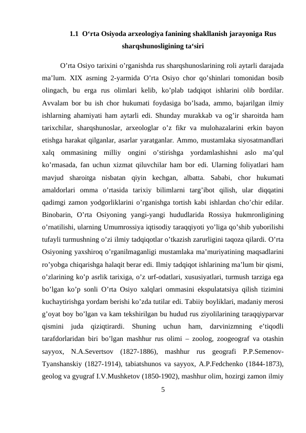 1.1  O‘rta Osiyoda arxeologiya fanining shakllanish jarayoniga Rus
sharqshunosligining ta‘siri
O’rta Osiyo tarixini o’rganishda rus sharqshunoslarining roli aytarli darajada
ma’lum. XIX asrning 2-yarmida O’rta Osiyo chor qo’shinlari tomonidan bosib
olingach,  bu  erga  rus  olimlari  kelib,  ko’plab  tadqiqot  ishlarini  olib  bordilar.
Avvalam bor bu ish chor hukumati foydasiga bo’lsada, ammo, bajarilgan ilmiy
ishlarning ahamiyati ham aytarli edi. Shunday murakkab va og’ir sharoitda ham
tarixchilar, sharqshunoslar, arxeologlar o’z fikr va mulohazalarini erkin bayon
etishga harakat qilganlar, asarlar yaratganlar. Ammo, mustamlaka siyosatmandlari
xalq  ommasining  milliy  ongini  o’stirishga  yordamlashishni  aslo  ma’qul
ko’rmasada, fan uchun xizmat qiluvchilar ham bor edi. Ularning foliyatlari ham
mavjud  sharoitga  nisbatan  qiyin  kechgan,  albatta.  Sababi,  chor  hukumati
amaldorlari  omma  o’rtasida  tarixiy  bilimlarni  targ’ibot  qilish,  ular  diqqatini
qadimgi zamon yodgorliklarini o’rganishga tortish kabi ishlardan cho’chir edilar.
Binobarin,  O’rta  Osiyoning  yangi-yangi  hududlarida  Rossiya  hukmronligining
o’rnatilishi, ularning Umumrossiya iqtisodiy taraqqiyoti yo’liga qo’shib yuborilishi
tufayli turmushning o’zi ilmiy tadqiqotlar o’tkazish zarurligini taqoza qilardi. O’rta
Osiyoning yaxshiroq o’rganilmaganligi mustamlaka ma’muriyatining maqsadlarini
ro’yobga chiqarishga halaqit berar edi. Ilmiy tadqiqot ishlarining ma’lum bir qismi,
o’zlarining ko’p asrlik tarixiga, o’z urf-odatlari, xususiyatlari, turmush tarziga ega
bo’lgan ko’p sonli O’rta Osiyo xalqlari ommasini ekspulatatsiya qilish tizimini
kuchaytirishga yordam berishi ko’zda tutilar edi. Tabiiy boyliklari, madaniy merosi
g’oyat boy bo’lgan va kam tekshirilgan bu hudud rus ziyolilarining taraqqiyparvar
qismini  juda  qiziqtirardi.  Shuning  uchun  ham,  darvinizmning  e’tiqodli
tarafdorlaridan biri bo’lgan mashhur rus olimi – zoolog, zoogeograf va otashin
sayyox,  N.A.Severtsov  (1827-1886),  mashhur  rus  geografi  P.P.Semenov-
Tyanshanskiy (1827-1914), tabiatshunos va sayyox, A.P.Fedchenko (1844-1873),
geolog va gyugraf I.V.Mushketov (1850-1902), mashhur olim, hozirgi zamon ilmiy
5
