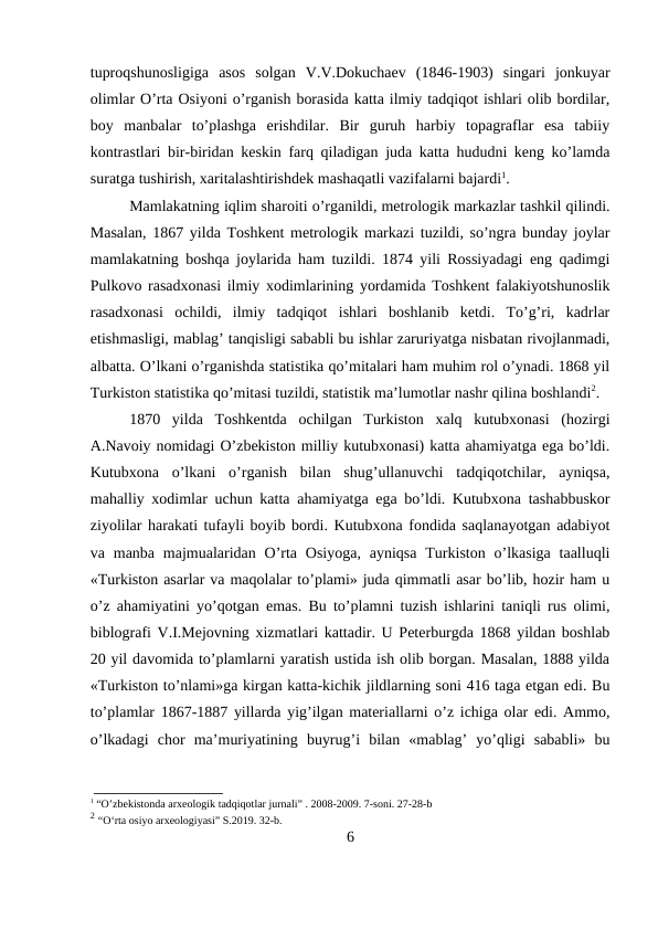 tuproqshunosligiga  asos  solgan  V.V.Dokuchaev  (1846-1903)  singari  jonkuyar
olimlar O’rta Osiyoni o’rganish borasida katta ilmiy tadqiqot ishlari olib bordilar,
boy  manbalar  to’plashga  erishdilar.  Bir  guruh  harbiy  topagraflar  esa  tabiiy
kontrastlari bir-biridan keskin farq qiladigan juda katta hududni keng ko’lamda
suratga tushirish, xaritalashtirishdek mashaqatli vazifalarni bajardi1. 
Mamlakatning iqlim sharoiti o’rganildi, metrologik markazlar tashkil qilindi.
Masalan, 1867 yilda Toshkent metrologik markazi tuzildi, so’ngra bunday joylar
mamlakatning boshqa joylarida ham tuzildi. 1874 yili Rossiyadagi eng qadimgi
Pulkovo rasadxonasi ilmiy xodimlarining yordamida Toshkent falakiyotshunoslik
rasadxonasi  ochildi,  ilmiy  tadqiqot  ishlari  boshlanib  ketdi.  To’g’ri,  kadrlar
etishmasligi, mablag’ tanqisligi sababli bu ishlar zaruriyatga nisbatan rivojlanmadi,
albatta. O’lkani o’rganishda statistika qo’mitalari ham muhim rol o’ynadi. 1868 yil
Turkiston statistika qo’mitasi tuzildi, statistik ma’lumotlar nashr qilina boshlandi2.
1870  yilda  Toshkentda  ochilgan  Turkiston  xalq  kutubxonasi  (hozirgi
A.Navoiy nomidagi O’zbekiston milliy kutubxonasi) katta ahamiyatga ega bo’ldi.
Kutubxona  o’lkani  o’rganish  bilan  shug’ullanuvchi  tadqiqotchilar,  ayniqsa,
mahalliy xodimlar uchun katta ahamiyatga ega bo’ldi. Kutubxona tashabbuskor
ziyolilar harakati tufayli boyib bordi. Kutubxona fondida saqlanayotgan adabiyot
va manba  majmualaridan  O’rta  Osiyoga,  ayniqsa  Turkiston  o’lkasiga  taalluqli
«Turkiston asarlar va maqolalar to’plami» juda qimmatli asar bo’lib, hozir ham u
o’z ahamiyatini yo’qotgan emas. Bu to’plamni tuzish ishlarini taniqli rus olimi,
biblografi V.I.Mejovning xizmatlari kattadir. U Peterburgda 1868 yildan boshlab
20 yil davomida to’plamlarni yaratish ustida ish olib borgan. Masalan, 1888 yilda
«Turkiston to’nlami»ga kirgan katta-kichik jildlarning soni 416 taga etgan edi. Bu
to’plamlar 1867-1887 yillarda yig’ilgan materiallarni o’z ichiga olar edi. Ammo,
o’lkadagi  chor  ma’muriyatining  buyrug’i  bilan  «mablag’  yo’qligi  sababli»  bu
1 “O’zbekistonda arxeologik tadqiqotlar jurnali” . 2008-2009. 7-soni. 27-28-b
2 “O‘rta osiyo arxeologiyasi” S.2019. 32-b.
6
