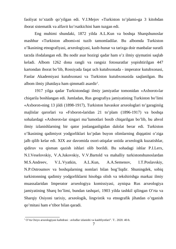 faoliyat  to’xtatib  qo’yilgan  edi.  V.I.Mejov  «Turkiston  to’plami»ga  3  kitobdan
iborat sistematik va alfavit ko’rsatkichini ham tuzgan edi.
Eng  muhimi  shundaki,  1872  yilda  A.L.Kun  va  boshqa  Sharqshunoslar
mashhur  «Turkiston  albomi»ni  tuzib  tamomladilar.  Bu  albomda  Turkiston
o’lkasining etnografiyasi, arxeologiyasi, kasb-hunar va tarixga doir manbalar suratli
tarzda ifodalangan edi. Bu nodir asar hozirgi qadar ham o’z ilmiy qiymatini saqlab
keladi.  Albom  1262  dona  rangli  va  rangsiz  fotosuratlar  yopishtirilgan  447
kartondan iborat bo’lib, Rossiyada faqat uch kutubxonada - imperator kutubxonasi,
Fanlar  Akademiyasi  kutubxonasi  va  Turkiston  kutubxonasida  saqlanilgan.  Bu
albom ilmiy jihatdaya ham qimmatli asardir1. 
1917 yilga qadar Turkistondagi ilmiy jamiyatlar tomonidan «Axborot»lar
chiqarila boshlangan edi. Jumladan, Rus geografiya jamiyatining Turkiston bo’limi
«Axborot»ning 13 jildi (1898-1917), Turkiston havaskor arxeologlari to’garaginiig
majlislar  qarorlari  va  «Fxborot»laridan  21  to’plam  (1896-1917)  va  boshqa
sohalardagi «Axborot»lar singari ma’lumotlari bosib chiqarilgan bo’lib, bu ahvol
ilmiy  izlanishlarning  bir  qator  jonlanganligidan  dalolat  berar  edi.  Turkiston
o’lkasining qadimiyot yodgorliklari ko’pdan buyon olimlarning diqqatini o’ziga
jalb qilib kelar edi. XIX asr davomida osori-atiqalar ustida arxeologik kuzatishlar,
qidiruv  va  qisman  qazish  ishlari  olib  borildi.  Bu  sohadagi  ishlar  P.I.Lerx,
N.I.Veselovskiy, V.A.Jukovskiy, V.V.Bartold va mahalliy turkistonshunoslardan
M.S.Andreev,  V.L.Vyatkin,  A.L.Kun,  A.A.Semenov,  I.T.Poslavskiy,
N.P.Ostroumov  va  boshqalarning  nomlari  bilan  bog’liqdir.  Shuningdek,  sobiq
turkistonning qadimiy yodgorliklarni hisobga olish va tekshirishga markaz ilmiy
muassalaridan  Imperator  arxeologiya  komissiyasi,  ayniqsa  Rus  arxeologiya
jamiyatining Sharq bo’limi, bundan tashqari, 1903 yilda tashkil qilingan O’rta va
Sharqiy Osiyoni tarixiy, arxeologik, lingvistik va etnografik jihatdan o’rganish
qo’mitasi ham e’tibor bilan qaradi.
1 O’rta Osiyo arxeologiyasi kafedrasi : avlodlar izlanishi va kashfiyotlari”. T:. 2020. 40-b.
7
