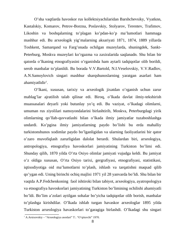 O’sha vaqtlarda havoskor rus kollektsiyachilaridan Barshchevsiky, Vyatknn,
Kastalskiy, Komarov, Petrov-Borzna, Poslavskiy, Stolyarov, Terentev, Trafimov,
Likoshin  va  boshqalarning  to’plagan  ko’pdan-ko’p  ma’lumotlari  hammaga
mashhur edi. Bu arxeologik yig’malarning aksariyati 1871, 1874, 1889 yillarda
Toshkent,  Samarqand va Farg’onada ochilgan  muzeylarda,  shuningdek, Sankt-
Peterburg, Moskva muzeylari ko’rgazma va zaxiralarida saqlanadn. Shu bilan bir
qatorda o’lkaning etnografiyasini o’rganishda ham aytarli tadqiqotlar olib borildi,
serob manbalar to’planildi. Bu borada V.V.Bartold, N.I.Veselovskiy, V.V.Radlov,
A.N.Samoylovich  singari  mashhur  sharqshunoslarning  yaratgan  asarlari  ham
ahamiyatlidir1.
O’lkani,  xususan,  tarixiy  va  arxeologik  jixatdan  o’rganish  uchun  zarur
mablag’lar  ajratilish  talab  qilinar  edi.  Biroq,  o’lkada  davlat  ilmiy-tekshirish
muassasalari  deyarli  yoki  butunlay  yo’q  edi.  Bu  vaziyat,  o’lkadagi  olimlarni,
umuman rus ziyolilari namoyondalarini birlashtirib, Moskva, Peterburgdagi yirik
olimlarning  qo’llab-quvvatlashi  bilan  o’lkada  ilmiy  jamiyatlar  tuzaboshlashga
undardi.  Ko’pgina  ilmiy  jamiyatlarning  paydo  bo’lishi  bu  erda  mahalliy
turkistonshunos xodimlar paydo bo’lganligidan va ularning faoliyatlarini bir qator
o’zaro  muvofiqlash  zarurligidan  dalolat  berardi.  Shulardan  biri,  arxeologiya,
antropologiya,  etnografiya  havoskorlari  jamiyatining  Turkiston  bo’limi  edi.
Shunday qilib, 1870 yilda O’rta Osiyo olimlar jamiyati vujudga keldi. Bu jamiyat
o’z  oldiga  xususan,  O’rta  Osiyo  tarixi,  gergrafiyasi,  etnografiyasi,  statistikasi,
iqtisodiyotiga  oid  ma’lumotlarni  to’plash,  ishlash  va  tarqatishni  maqsad qilib
qo’ygan edi. Uning birinchi ochiq majlisi 1971 yil 28 yanvarda bo’ldi. Shu bilan bir
vaqtda A.P.Fedchenkoning  faol ishtiroki bilan tabiyot, arxeologiya, ayatropologiya
va etnografiya havoskorlari jamiyatining Turkiston bo’limining ochilishi ahamiyatli
bo’ldi. Bo’lim a’zolari aytilgan sohalar bo’yicha tadqiqotlar olib borish, manbalar
to’plashga  kirishdilar.  O’lkada  ishlab  turgan  havaskor  arxeologlar  1895  yilda
Turkiston arxeologiya havaskorlari to’garagiga birlashdi. O’lkadagi shu singari
1 A.Arsixovskiy – “Arxeologiya asoslari” T:. “O’qituvchi” 1970.
8
