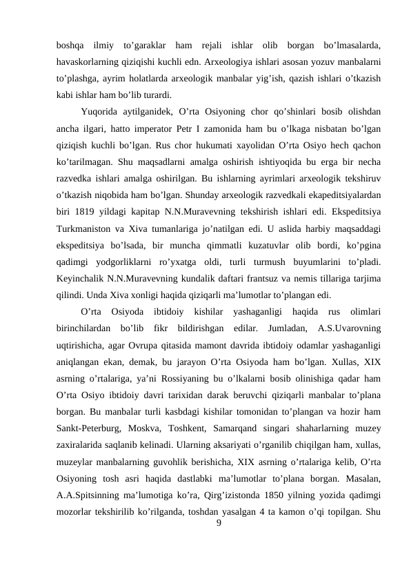 boshqa  ilmiy  to’garaklar  ham  rejali  ishlar  olib  borgan  bo’lmasalarda,
havaskorlarning qiziqishi kuchli edn. Arxeologiya ishlari asosan yozuv manbalarni
to’plashga, ayrim holatlarda arxeologik manbalar yig’ish, qazish ishlari o’tkazish
kabi ishlar ham bo’lib turardi. 
Yuqorida  aytilganidek,  O’rta  Osiyoning  chor  qo’shinlari  bosib  olishdan
ancha ilgari, hatto imperator Petr I zamonida ham bu o’lkaga nisbatan bo’lgan
qiziqish kuchli bo’lgan. Rus chor hukumati xayolidan O’rta Osiyo hech qachon
ko’tarilmagan. Shu maqsadlarni amalga oshirish ishtiyoqida bu erga bir necha
razvedka ishlari amalga oshirilgan. Bu ishlarning ayrimlari arxeologik tekshiruv
o’tkazish niqobida ham bo’lgan. Shunday arxeologik razvedkali ekapeditsiyalardan
biri 1819 yildagi kapitap N.N.Muravevning tekshirish ishlari edi. Ekspeditsiya
Turkmaniston va Xiva tumanlariga jo’natilgan edi. U aslida harbiy maqsaddagi
ekspeditsiya  bo’lsada,  bir  muncha  qimmatli  kuzatuvlar  olib  bordi,  ko’pgina
qadimgi  yodgorliklarni  ro’yxatga  oldi,  turli  turmush  buyumlarini  to’pladi.
Keyinchalik N.N.Muravevning kundalik daftari frantsuz va nemis tillariga tarjima
qilindi. Unda Xiva xonligi haqida qiziqarli ma’lumotlar to’plangan edi.
O’rta  Osiyoda  ibtidoiy  kishilar  yashaganligi  haqida  rus  olimlari
birinchilardan  bo’lib  fikr  bildirishgan  edilar.  Jumladan,  A.S.Uvarovning
uqtirishicha, agar Ovrupa qitasida mamont davrida ibtidoiy odamlar yashaganligi
aniqlangan ekan, demak, bu jarayon O’rta Osiyoda ham bo’lgan. Xullas, XIX
asrning o’rtalariga, ya’ni Rossiyaning bu o’lkalarni bosib olinishiga qadar ham
O’rta Osiyo ibtidoiy davri tarixidan darak beruvchi qiziqarli manbalar to’plana
borgan. Bu manbalar turli kasbdagi kishilar tomonidan to’plangan va hozir ham
Sankt-Peterburg,  Moskva,  Toshkent,  Samarqand  singari  shaharlarning  muzey
zaxiralarida saqlanib kelinadi. Ularning aksariyati o’rganilib chiqilgan ham, xullas,
muzeylar manbalarning guvohlik berishicha, XIX asrning o’rtalariga kelib, O’rta
Osiyoning  tosh  asri  haqida  dastlabki  ma’lumotlar  to’plana  borgan.  Masalan,
A.A.Spitsinning ma’lumotiga ko’ra, Qirg’izistonda 1850 yilning yozida qadimgi
mozorlar tekshirilib ko’rilganda, toshdan yasalgan 4 ta kamon o’qi topilgan. Shu
9
