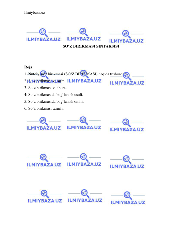 Ilmiybaza.uz 
 
 
 
 
 
SO‘Z BIRIKMASI SINTAKSISI 
 
 
Reja: 
1. Nutqiy so‘z birikmasi (SO‘Z BIRIKMASI) haqida tushuncha. 
2. So‘z birikmasi va so‘z. 
3. So‘z birikmasi va ibora. 
4. So‘z birikmasida bog`lanish usuli. 
5. So‘z birikmasida bog`lanish omili. 
6. So‘z birikmasi tasnifi. 
 
 
 
 
 
 
 
 
 
 
 
 
 
 
 
 
