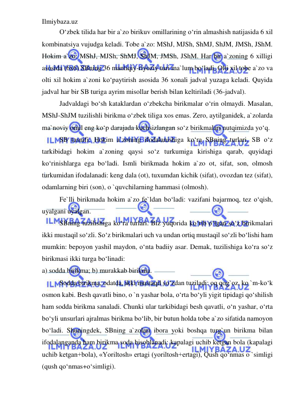 Ilmiybaza.uz 
 
O‘zbek tilida har bir a`zo birikuv omillarining o‘rin almashish natijasida 6 xil 
kombinatsiya vujudga keladi. Tobe a`zo: MShJ, MJSh, ShMJ, ShJM, JMSh, JShM. 
Hokim a`zo: MShJ, MJSh, ShMJ, ShJM, JMSh, JShM. Har bir a`zoning 6 xilligi 
asosida (6x6) SBning 36 mantiqiy-riyoziy turi ma`lum bo‘ladi. Olti xil tobe a`zo va 
olti xil hokim a`zoni ko‘paytirish asosida 36 xonali jadval yuzaga keladi. Quyida 
jadval har bir SB turiga ayrim misollar berish bilan keltiriladi (36-jadval). 
Jadvaldagi bo‘sh kataklardan o‘zbekcha birikmalar o‘rin olmaydi. Masalan, 
MShJ-ShJM tuzilishli birikma o‘zbek tiliga xos emas. Zero, aytilganidek, a`zolarda 
ma`noviy omil eng ko‘p darajada kuchsizlangan so‘z birikmalari nutqimizda yo‘q. 
SB tasnifi. Hokim a`zoning ifodalanishiga ko‘ra SBning turlari. SB o‘z 
tarkibidagi hokim a`zoning qaysi so‘z turkumiga kirishiga qarab, quyidagi 
ko‘rinishlarga ega bo‘ladi. Ismli birikmada hokim a`zo ot, sifat, son, olmosh 
turkumidan ifodalanadi: keng dala (ot), tuxumdan kichik (sifat), ovozdan tez (sifat), 
odamlarning biri (son), o `quvchilarning hammasi (olmosh). 
Fe`lli birikmada hokim a`zo fe`ldan bo‘ladi: vazifani bajarmoq, tez o‘qish, 
uyalgani uyalgan. 
SBning tuzilishiga ko‘ra turlari. Biz yuqorida ko‘rib o‘tgan so‘z birikmalari 
ikki mustaqil so‘zli. So‘z birikmalari uch va undan ortiq mustaqil so‘zli bo‘lishi ham 
mumkin: bepoyon yashil maydon, o‘nta badiiy asar. Demak, tuzilishiga ko‘ra so‘z 
birikmasi ikki turga bo‘linadi: 
a) sodda birikma; b) murakkab birikma. 
Sodda birikma, odatda, ikki mustaqil so‘zdan tuziladi: oq qog`oz, ko `m-ko‘k 
osmon kabi. Besh qavatli bino, o `n yashar bola, o‘rta bo‘yli yigit tipidagi qo‘shilish 
ham sodda birikma sanaladi. Chunki ular tarkibidagi besh qavatli, o‘n yashar, o‘rta 
bo‘yli unsurlari ajralmas birikma bo‘lib, bir butun holda tobe a`zo sifatida namoyon 
bo‘ladi. Shuningdek, SBning a`zolari ibora yoki boshqa turg`un birikma bilan 
ifodalanganda ham birikma soda hisoblanadi: kapalagi uchib ketgan bola (kapalagi 
uchib ketgan+bola), «Yoriltosh» ertagi (yoriltosh+ertagi), Qush qo‘nmas o `simligi 
(qush qo‘nmas+o‘simligi). 
