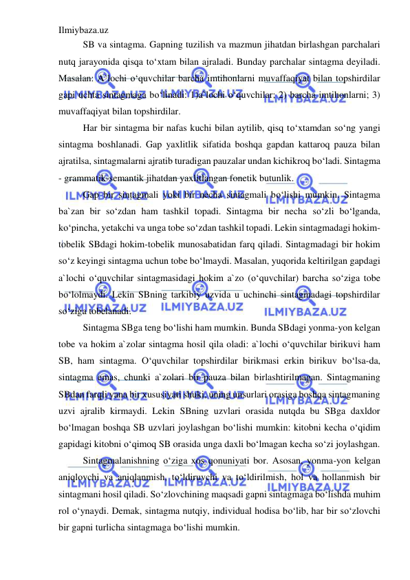 Ilmiybaza.uz 
 
SB va sintagma. Gapning tuzilish va mazmun jihatdan birlashgan parchalari 
nutq jarayonida qisqa to‘xtam bilan ajraladi. Bunday parchalar sintagma deyiladi. 
Masalan: A`lochi o‘quvchilar barcha imtihonlarni muvaffaqiyat bilan topshirdilar 
gapi uchta sintagmaga bo‘linadi: 1)a`lochi o‘quvchilar; 2) barcha imtihonlarni; 3) 
muvaffaqiyat bilan topshirdilar. 
Har bir sintagma bir nafas kuchi bilan aytilib, qisq to‘xtamdan so‘ng yangi 
sintagma boshlanadi. Gap yaxlitlik sifatida boshqa gapdan kattaroq pauza bilan 
ajratilsa, sintagmalarni ajratib turadigan pauzalar undan kichikroq bo‘ladi. Sintagma 
- grammatik-semantik jihatdan yaxlitlangan fonetik butunlik. 
Gap bir sintagmali yoki bir necha sintagmali bo‘lishi mumkin. Sintagma 
ba`zan bir so‘zdan ham tashkil topadi. Sintagma bir necha so‘zli bo‘lganda, 
ko‘pincha, yetakchi va unga tobe so‘zdan tashkil topadi. Lekin sintagmadagi hokim-
tobelik SBdagi hokim-tobelik munosabatidan farq qiladi. Sintagmadagi bir hokim 
so‘z keyingi sintagma uchun tobe bo‘lmaydi. Masalan, yuqorida keltirilgan gapdagi 
a`lochi o‘quvchilar sintagmasidagi hokim a`zo (o‘quvchilar) barcha so‘ziga tobe 
bo‘lolmaydi. Lekin SBning tarkibiy uzvida u uchinchi sintagmadagi topshirdilar 
so‘ziga tobelanadi. 
Sintagma SBga teng bo‘lishi ham mumkin. Bunda SBdagi yonma-yon kelgan 
tobe va hokim a`zolar sintagma hosil qila oladi: a`lochi o‘quvchilar birikuvi ham 
SB, ham sintagma. O‘quvchilar topshirdilar birikmasi erkin birikuv bo‘lsa-da, 
sintagma emas, chunki a`zolari bir pauza bilan birlashtirilmagan. Sintagmaning 
SBdan farqli yana bir xususiyati shuki, uning unsurlari orasiga boshqa sintagmaning 
uzvi ajralib kirmaydi. Lekin SBning uzvlari orasida nutqda bu SBga daxldor 
bo‘lmagan boshqa SB uzvlari joylashgan bo‘lishi mumkin: kitobni kecha o‘qidim 
gapidagi kitobni o‘qimoq SB orasida unga daxli bo‘lmagan kecha so‘zi joylashgan. 
Sintagmalanishning o‘ziga xos qonuniyati bor. Asosan, yonma-yon kelgan 
aniqlovchi va aniqlanmish, to‘ldiruvchi va to‘ldirilmish, hol va hollanmish bir 
sintagmani hosil qiladi. So‘zlovchining maqsadi gapni sintagmaga bo‘lishda muhim 
rol o‘ynaydi. Demak, sintagma nutqiy, individual hodisa bo‘lib, har bir so‘zlovchi 
bir gapni turlicha sintagmaga bo‘lishi mumkin. 
