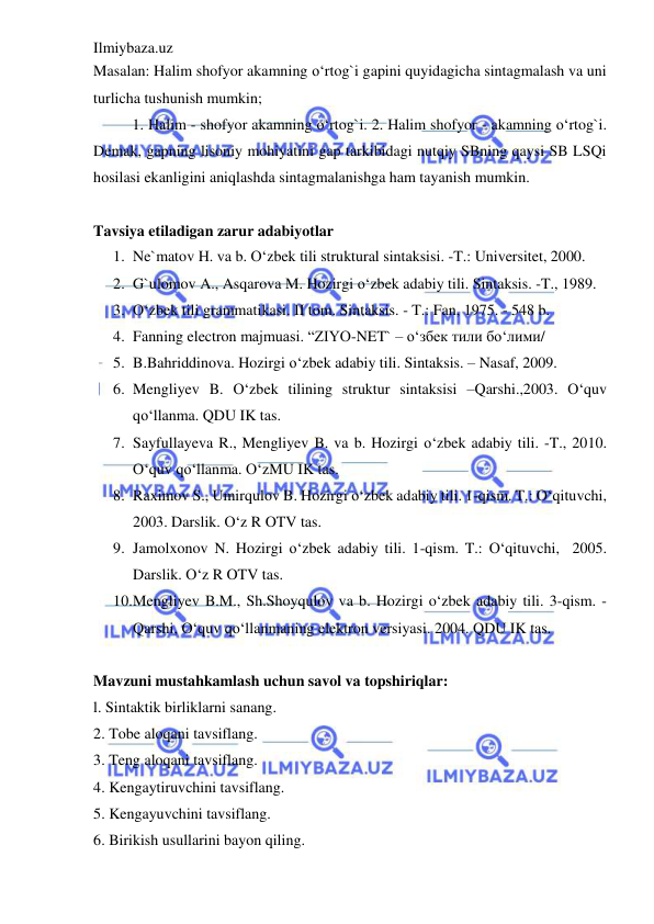 Ilmiybaza.uz 
 
Masalan: Halim shofyor akamning o‘rtog`i gapini quyidagicha sintagmalash va uni 
turlicha tushunish mumkin;  
1. Halim - shofyor akamning o‘rtog`i. 2. Halim shofyor - akamning o‘rtog`i. 
Demak, gapning lisoniy mohiyatini gap tarkibidagi nutqiy SBning qaysi SB LSQi 
hosilasi ekanligini aniqlashda sintagmalanishga ham tayanish mumkin. 
 
Tavsiya etiladigan zarur adabiyotlar 
1. Ne`matov H. va b. O‘zbek tili struktural sintaksisi. -T.: Universitet, 2000. 
2. G`ulomov A., Asqarova M. Hozirgi o‘zbek adabiy tili. Sintaksis. -T., 1989. 
3. O‘zbek tili grammatikasi. II tom. Sintaksis. - T.: Fan, 1975. - 548 b.  
4. Fanning electron majmuasi. “ZIYO-NET` – o‘збек тили бo‘лими/ 
5. B.Bahriddinova. Hozirgi o‘zbek adabiy tili. Sintaksis. – Nasaf, 2009. 
6. Mengliyev B. O‘zbek tilining struktur sintaksisi –Qarshi.,2003. O‘quv 
qo‘llanma. QDU IK tas. 
7. Sayfullayeva R., Mengliyev B. va b. Hozirgi o‘zbek adabiy tili. -T., 2010. 
O‘quv qo‘llanma. O‘zMU IK tas. 
8. Raximov S., Umirqulov B. Hozirgi o‘zbek adabiy tili. 1-qism. T.: O‘qituvchi, 
2003. Darslik. O‘z R OTV tas.  
9. Jamolxonov N. Hozirgi o‘zbek adabiy tili. 1-qism. T.: O‘qituvchi,  2005. 
Darslik. O‘z R OTV tas.  
10. Mengliyev B.M., Sh.Shoyqulov va b. Hozirgi o‘zbek adabiy tili. 3-qism. -
Qarshi, O‘quv qo‘llanmaning elektron versiyasi. 2004. QDU IK tas. 
 
Mavzuni mustahkamlash uchun savol va topshiriqlar: 
l. Sintaktik birliklarni sanang. 
2. Tobe aloqani tavsiflang. 
3. Teng aloqani tavsiflang. 
4. Kengaytiruvchini tavsiflang. 
5. Kengayuvchini tavsiflang. 
6. Birikish usullarini bayon qiling. 
