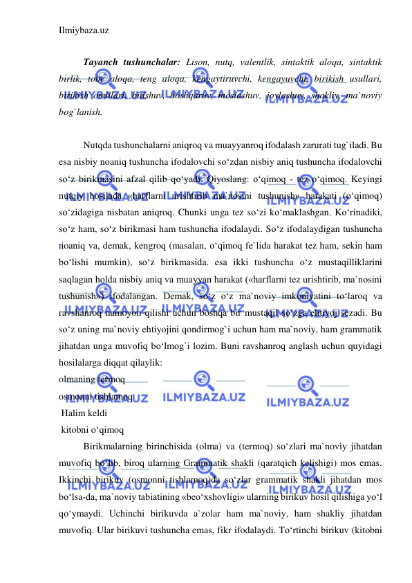 Ilmiybaza.uz 
 
 
Tayanch tushunchalar: Lison, nutq, valentlik, sintaktik aloqa, sintaktik 
birlik, tobe aloqa, teng aloqa, kengaytiruvchi, kengayuvchi, birikish usullari, 
birikish omillari, bitishuv, boshqaruv, moslashuv, joylashuv, shakliy, ma`noviy 
bog`lanish. 
 
Nutqda tushunchalarni aniqroq va muayyanroq ifodalash zarurati tug`iladi. Bu 
esa nisbiy noaniq tushuncha ifodalovchi so‘zdan nisbiy aniq tushuncha ifodalovchi 
so‘z birikmasini afzal qilib qo‘yadi. Qiyoslang: o‘qimoq - tez o‘qimoq. Keyingi 
nutqiy hosilada «harflarni urishtirib ma`nosini tushunish» harakati (o‘qimoq) 
so‘zidagiga nisbatan aniqroq. Chunki unga tez so‘zi ko‘maklashgan. Ko‘rinadiki, 
so‘z ham, so‘z birikmasi ham tushuncha ifodalaydi. So‘z ifodalaydigan tushuncha 
noaniq va, demak, kengroq (masalan, o‘qimoq fe`lida harakat tez ham, sekin ham 
bo‘lishi mumkin), so‘z birikmasida. esa ikki tushuncha o‘z mustaqilliklarini 
saqlagan holda nisbiy aniq va muayyan harakat («harflarni tez urishtirib, ma`nosini 
tushunish») ifodalangan. Demak, so‘z o‘z ma`noviy imkoniyatini to‘laroq va 
ravshanroq namoyon qilishi uchun boshqa bir mustaqil so‘zga ehtiyoj sezadi. Bu 
so‘z uning ma`noviy ehtiyojini qondirmog`i uchun ham ma`noviy, ham grammatik 
jihatdan unga muvofiq bo‘lmog`i lozim. Buni ravshanroq anglash uchun quyidagi 
hosilalarga diqqat qilaylik: 
olmaning termoq        
osmonni tishlamoq      
 Halim keldi       
 kitobni o‘qimoq 
Birikmalarning birinchisida (olma) va (termoq) so‘zlari ma`noviy jihatdan 
muvofiq bo‘lib, biroq ularning Grammatik shakli (qaratqich kelishigi) mos emas. 
Ikkinchi birikuv (osmonni tishlamoq)da so‘zlar grammatik shakli jihatdan mos 
bo‘lsa-da, ma`noviy tabiatining «beo‘xshovligi» ularning birikuv hosil qilishiga yo‘l 
qo‘ymaydi. Uchinchi birikuvda a`zolar ham ma`noviy, ham shakliy jihatdan 
muvofiq. Ular birikuvi tushuncha emas, fikr ifodalaydi. To‘rtinchi birikuv (kitobni 
