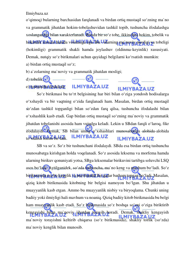 Ilmiybaza.uz 
 
o‘qimoq) bularning barchasidan farqlanadi va birdan ortiq mustaqil so‘zning ma`no 
va grammatik jihatdan hokim-tobelashuvidan tashkil topib, tushuncha ifodalashga 
xoslanganligi bilan xarakterlanadi. Bunda bir so‘z tobe, ikkinchisi hokim, tobelik va 
hokimlik xossasi hamda vositasiga ega. Bu - ularning ma`noviy mosligi va tobeligi 
(hokimligi) grammatik shakli hamda joylashuv (oldinma-keyinlik) xususiyati. 
Demak, nutqiy so‘z birikmalari uchun quyidagi belgilarni ko‘rsatish mumkin: 
a) birdan ortiq mustaqil so‘z; 
b) a`zolarning ma`noviy va grammatik jihatdan mosligi; 
d) tobelik; 
e) tushuncha ifodalash. 
So‘z birikmasi bu to‘rt belgisining har biri bilan o‘ziga yondosh hodisalarga 
o‘xshaydi va bir vaqtning o‘zida farqlanadi ham. Masalan, birdan ortiq mustaqil 
so‘zdan tashkil topganligi bilan so‘zdan farq qilsa, tushuncha ifodalashi bilan 
o‘xshashlik kasb etadi. Gap birdan ortiq mustaqil so‘zning ma`noviy va grammatik 
jihatdan tobelanishi asosida ham vujudga keladi. Lekin u SBdan farqli o‘laroq, fikr 
ifodalaydi. Demak, SB bilan uning o‘xshashlari munosabatiga alohida-alohida 
to‘xtalish lozim bo‘ladi. 
SB va so‘z. So‘z bir tushunchani ifodalaydi. SBda esa birdan ortiq tushuncha 
munosabatga kirishgan holda voqelanadi. So‘z asosida leksema va morfema hamda 
ularning birikuv qonuniyati yotsa, SBga leksemalar birikuvini tartibga soluvchi LSQ 
asos bo‘ladi. Aytilganidek, so‘zda tushuncha, ma`no keng va mavhum bo‘ladi. So‘z 
birikmasida esa bu kenglik va mavhumlik bir qadar barham topgan bo‘ladi. Masalan, 
qiziq kitob birikmasida kitobning bir belgisi namoyon bo‘lgan. Shu jihatdan u 
muayyanlik kasb etgan. Ammo bu muayyanlik nisbiy va biryoqlama. Chunki uning 
badiiy yoki ilmiyligi hali mavhum va noaniq. Qiziq badiiy kitob birikmasida bu belgi 
ham muayyanlik kasb etadi. So‘z birikmasida so‘z boshqa so‘zni o‘ziga biriktirib 
kengayishi bilan ma`noviy jihatdan torayib boradi. Demak, shakliy kengayish 
ma`noviy torayishni keltirib chiqarsa (so‘z birikmasida), shakliy torlik (so‘zda) 
ma`noviy kenglik bilan munosib. 
