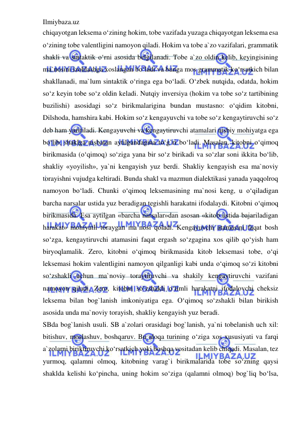 Ilmiybaza.uz 
 
chiqayotgan leksema o‘zining hokim, tobe vazifada yuzaga chiqayotgan leksema esa 
o‘zining tobe valentligini namoyon qiladi. Hokim va tobe a`zo vazifalari, grammatik 
shakli va sintaktik o‘rni asosida belgilanadi. Tobe a`zo oldin kelib, keyingisining 
ma`nosini izohlashga xoslangan bo‘ladi va bunga mos grammatik ko‘rsatkich bilan 
shakllanadi, ma`lum sintaktik o‘ringa ega bo‘ladi. O‘zbek nutqida, odatda, hokim 
so‘z keyin tobe so‘z oldin keladi. Nutqiy inversiya (hokim va tobe so‘z tartibining 
buzilishi) asosidagi so‘z birikmalarigina bundan mustasno: o‘qidim kitobni, 
Dilshoda, hamshira kabi. Hokim so‘z kengayuvchi va tobe so‘z kengaytiruvchi so‘z 
deb ham yuritiladi. Kengayuvchi va kengaytiruvchi atamalari nisbiy mohiyatga ega 
bo‘lib, shaklga nisbatan aytilgandagina to‘g`ri bo‘ladi. Masalan, kitobni o‘qimoq 
birikmasida (o‘qimoq) so‘ziga yana bir so‘z birikadi va so‘zlar soni ikkita bo‘lib, 
shakliy «yoyilish», ya`ni kengayish yuz berdi. Shakliy kengayish esa ma`noviy 
torayishni vujudga keltiradi. Bunda shakl va mazmun dialektikasi yanada yaqqolroq 
namoyon bo‘ladi. Chunki o‘qimoq leksemasining ma`nosi keng, u o‘qiladigan 
barcha narsalar ustida yuz beradigan tegishli harakatni ifodalaydi. Kitobni o‘qimoq 
birikmasida. Esa aytilgan «barcha narsalar»dan asosan «kitob ustida bajariladigan 
harakat» mohiyatli toraygan ma`nosi qoladi. Kengayuvchi atamasini faqat bosh 
so‘zga, kengaytiruvchi atamasini faqat ergash so‘zgagina xos qilib qo‘yish ham 
biryoqlamalik. Zero, kitobni o‘qimoq birikmasida kitob leksemasi tobe, o‘qi 
leksemasi hokim valentligini namoyon qilganligi kabi unda o‘qimoq so‘zi kitobni 
so‘zshakli uchun ma`noviy toraytiruvchi va shakily kengaytiruvchi vazifani 
namoyon qiladi. Zero, kitobni so‘zshakli o‘timli harakatni ifodalovchi cheksiz 
leksema bilan bog`lanish imkoniyatiga ega. O‘qimoq so‘zshakli bilan birikish 
asosida unda ma`noviy torayish, shakliy kengayish yuz beradi. 
SBda bog`lanish usuli. SB a`zolari orasidagi bog`lanish, ya`ni tobelanish uch xil: 
bitishuv, moslashuv, boshqaruv. Bu aloqa turining o‘ziga xos xususiyati va farqi 
a`zolarni biriktiruvchi ko‘rsatkich yoki boshqa vositadan kelib chiqadi. Masalan, tez 
yurmoq, qalamni olmoq, kitobning varag`i birikmalarida tobe so‘zning qaysi 
shaklda kelishi ko‘pincha, uning hokim so‘ziga (qalamni olmoq) bog`liq bo‘lsa, 
