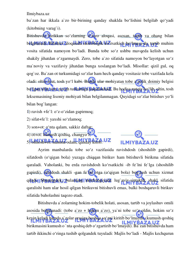 Ilmiybaza.uz 
 
ba`zan har ikkala a`zo bir-birining qanday shaklda bo‘lishini belgilab qo‘yadi 
(kitobning varag`i). 
Bitishuvda birikkan so‘zlarning o‘zaro aloqasi, asosan, tartib va ohang bilan 
belgilanadi. Bitishuv aloqasida morfologik ko‘rsatkich bo‘lmasa-da, tartib muhim 
vosita sifatida namoyon bo‘ladi. Bunda tobe so‘z ushbu mavqeda kelish uchun 
shakily jihatdan o‘zgarmaydi. Zero, tobe a`zo sifatida namoyon bo‘layotgan so‘z 
ma`noviy va vazifaviy jihatdan bunga xoslangan bo‘ladi. Misollar: qizil gul, oq 
qog`oz. Ba`zan ot turkumidagi so‘zlar ham hech qanday vositasiz tobe vazifada kela 
oladi: oltin soat, tosh yo‘l kabi. Bunda ular mohiyatan tobe a`zolik doimiy belgisi 
bo‘lgan sifat, son, ravish turkumiga yaqinlashadi. Bu hodisa nutqiy bo‘lib, oltin, tosh 
leksemasining lisoniy mohiyati bilan belgilanmagan. Quyidagi so‘zlar bitishuv yo‘li 
bilan bog`langan: 
1) ravish +fe`l: o‘z-o‘zidan gapirmoq; 
2) sifat+fe`l: yaxshi so‘zlamoq; 
3) son+ot: o‘nta qalam, sakkiz daftar; 
4) ot+ot: kumush qoshiq, changyo‘l; 
5) olmosh+ot: hamma odam, qanday kitob. 
Ayrim manbalarda tobe so‘z vazifasida ravishdosh (shoshilib gapirdi), 
sifatdosh (o‘qigan bola) yuzaga chiqqan birikuv ham bitishuvli birikma sifatida 
qaraladi. Vaholanki, bu erda ravishdosh ko‘rsatkichi -ib fe`lni fe`lga (shoshilib 
gapirdi), sifatdosh shakli -gan fe`lni otga (o‘qigan bola) bog`lash uchun xizmat 
qiladi. Shuningdek, bularning morfologiyada lug`aviy-sintaktik shakl sifatida 
qaralishi ham ular hosil qilgan birikuvni bitishuvli emas, balki boshqaruvli birikuv 
sifatida baholashni taqozo etadi. 
Bitishuvda a`zolarning hokim-tobelik holati, asosan, tartib va joylashuv omili 
asosida belgilanadi: (tobe a`zo + hokim a`zo), ya`ni tobe so‘z oldin, hokim so‘z 
keyin keladi hamda a`zolar orasiga boshqa so‘zni kiritib bo‘lmaydi, (kumush qoshiq 
birikmasini kumush o `nta qoshiq deb o‘zgartirib bo‘lmaydi). Ba`zan bitishuvda ham 
tartib ikkinchi o‘ringa tushib qolgandek tuyuladi: Majlis bo‘ladi - Majlis kechqurun 
