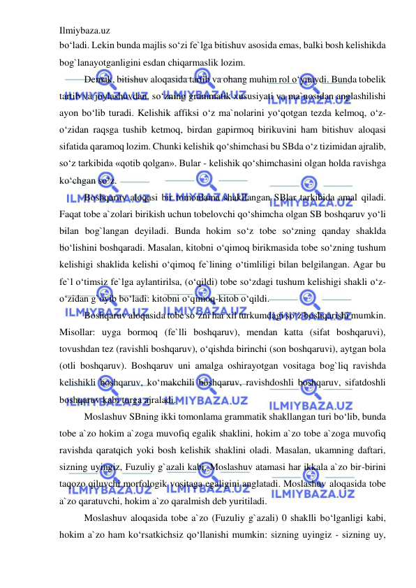 Ilmiybaza.uz 
 
bo‘ladi. Lekin bunda majlis so‘zi fe`lga bitishuv asosida emas, balki bosh kelishikda 
bog`lanayotganligini esdan chiqarmaslik lozim. 
Demak, bitishuv aloqasida tartib va ohang muhim rol o‘ynaydi. Bunda tobelik 
tartib va joylashuvdan, so‘zning grammatik xususiyati va ma`nosidan anglashilishi 
ayon bo‘lib turadi. Kelishik affiksi o‘z ma`nolarini yo‘qotgan tezda kelmoq, o‘z-
o‘zidan raqsga tushib ketmoq, birdan gapirmoq birikuvini ham bitishuv aloqasi 
sifatida qaramoq lozim. Chunki kelishik qo‘shimchasi bu SBda o‘z tizimidan ajralib, 
so‘z tarkibida «qotib qolgan». Bular - kelishik qo‘shimchasini olgan holda ravishga 
ko‘chgan so‘z. 
Boshqaruv aloqasi bir tomonlama shakllangan SBlar tarkibida amal qiladi. 
Faqat tobe a`zolari birikish uchun tobelovchi qo‘shimcha olgan SB boshqaruv yo‘li 
bilan bog`langan deyiladi. Bunda hokim so‘z tobe so‘zning qanday shaklda 
bo‘lishini boshqaradi. Masalan, kitobni o‘qimoq birikmasida tobe so‘zning tushum 
kelishigi shaklida kelishi o‘qimoq fe`lining o‘timliligi bilan belgilangan. Agar bu 
fe`l o‘timsiz fe`lga aylantirilsa, (o‘qildi) tobe so‘zdagi tushum kelishigi shakli o‘z-
o‘zidan g`oyib bo‘ladi: kitobni o‘qimoq-kitob o‘qildi. 
Boshqaruv aloqasida tobe so‘zni har xil turkumdagi so‘z boshqarishi mumkin. 
Misollar: uyga bormoq (fe`lli boshqaruv), mendan katta (sifat boshqaruvi), 
tovushdan tez (ravishli boshqaruv), o‘qishda birinchi (son boshqaruvi), aytgan bola 
(otli boshqaruv). Boshqaruv uni amalga oshirayotgan vositaga bog`liq ravishda 
kelishikli boshqaruv, ko‘makchili boshqaruv, ravishdoshli boshqaruv, sifatdoshli 
boshqaruv kabi turga ajraladi. 
Moslashuv SBning ikki tomonlama grammatik shakllangan turi bo‘lib, bunda 
tobe a`zo hokim a`zoga muvofiq egalik shaklini, hokim a`zo tobe a`zoga muvofiq 
ravishda qaratqich yoki bosh kelishik shaklini oladi. Masalan, ukamning daftari, 
sizning uyingiz, Fuzuliy g`azali kabi. Moslashuv atamasi har ikkala a`zo bir-birini 
taqozo qiluvchi morfologik vositaga egaligini anglatadi. Moslashuv aloqasida tobe 
a`zo qaratuvchi, hokim a`zo qaralmish deb yuritiladi. 
Moslashuv aloqasida tobe a`zo (Fuzuliy g`azali) 0 shaklli bo‘lganligi kabi, 
hokim a`zo ham ko‘rsatkichsiz qo‘llanishi mumkin: sizning uyingiz - sizning uy, 
