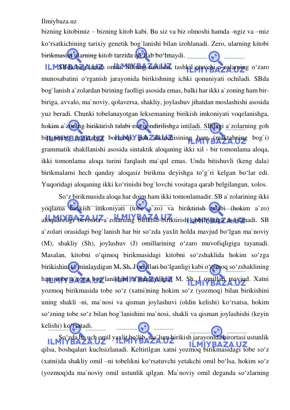 Ilmiybaza.uz 
 
bizning kitobimiz – bizning kitob kabi. Bu siz va biz olmoshi hamda -ngiz va –miz 
ko‘rsatkichining tarixiy genetik bog`lanishi bilan izohlanadi. Zero, ularning kitobi 
birikmasini ularning kitob tarzida qo‘llab bo‘lmaydi. 
SBda bog`lanish omili. SBning tuzilishi, tashkil etuvchi a`zolarning o‘zaro 
munosabatini o‘rganish jarayonida birikishning ichki qonuniyati ochiladi. SBda 
bog`lanish a`zolardan birining faolligi asosida emas, balki har ikki a`zoning ham bir-
biriga, avvalo, ma`noviy, qolaversa, shakliy, joylashuv jihatdan moslashishi asosida 
yuz beradi. Chunki tobelanayotgan leksemaning birikish imkoniyati voqelanishga, 
hokim a`zoning biriktirish talabi esa qondirilishga intiladi. SBdagi a`zolarning goh 
bittasining (maktabga bormoq), goh ikkinchisining ham (maktabning bog`i) 
grammatik shakllanishi asosida sintaktik aloqaning ikki xil - bir tomonlama aloqa, 
ikki tomonlama aloqa turini farqlash ma`qul emas. Unda bitishuvli (keng dala) 
birikmalarni hech qanday aloqasiz birikma deyishga to‘g`ri kelgan bo‘lar edi. 
Yuqoridagi aloqaning ikki ko‘rinishi bog`lovchi vositaga qarab belgilangan, xolos. 
So‘z birikmasida aloqa har doim ham ikki tomonlamadir. SB a`zolarining ikki 
yoqlama birikish imkoniyati (tobe a`zo) va biriktirish talabi (hokim a`zo) 
aloqadorligi bevosita a`zolarning birikish-biriktirish qobiliyatiga asoslanadi. SB 
a`zolari orasidagi bog`lanish har bir so‘zda yaxlit holda mavjud bo‘lgan ma`noviy 
(M), shakliy (Sh), joylashuv (J) omillarining o‘zaro muvofiqligiga tayanadi. 
Masalan, kitobni o‘qimoq birikmasidagi kitobni so‘zshaklida hokim so‘zga 
birikishini ta`minlaydigan M, Sh, J omillari bo‘lganligi kabi o‘qimoq so‘zshaklining 
ham tobe a`zoga bog`lanishini ta`minlaydigan M, Sh, J omillari mavjud. Xatni 
yozmoq birikmasida tobe so‘z (xatni)ning hokim so‘z (yozmoq) bilan birikishini 
uning shakli -ni, ma`nosi va qisman joylashuvi (oldin kelishi) ko‘rsatsa, hokim 
so‘zning tobe so‘z bilan bog`lanishini ma`nosi, shakli va qisman joylashishi (keyin 
kelishi) ko‘rsatadi.  
So‘zda bu uch omil yaxlit bo‘lib, ma`lum birikish jarayonida birortasi ustunlik 
qilsa, boshqalari kuchsizlanadi. Keltirilgan xatni yozmoq birikmasidagi tobe so‘z 
(xatni)da shakliy omil –ni tobelikni ko‘rsatuvchi yetakchi omil bo‘lsa, hokim so‘z 
(yozmoq)da ma`noviy omil ustunlik qilgan. Ma`noviy omil deganda so‘zlarning 
