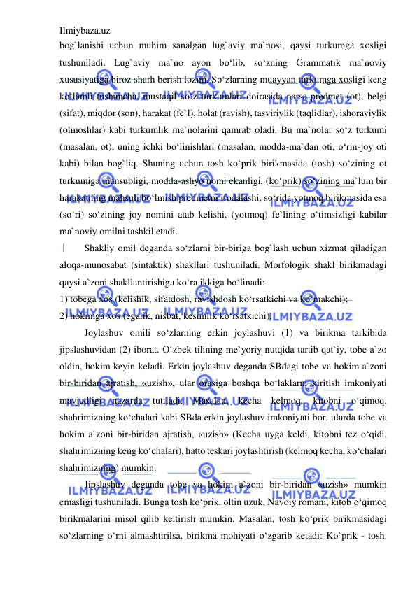 Ilmiybaza.uz 
 
bog`lanishi uchun muhim sanalgan lug`aviy ma`nosi, qaysi turkumga xosligi 
tushuniladi. Lug`aviy ma`no ayon bo‘lib, so‘zning Grammatik ma`noviy 
xususiyatiga biroz sharh berish lozim. So‘zlarning muayyan turkumga xosligi keng 
ko‘lamli tushuncha, mustaqil so‘z turkumlari doirasida narsa-predmet (ot), belgi 
(sifat), miqdor (son), harakat (fe`l), holat (ravish), tasviriylik (taqlidlar), ishoraviylik 
(olmoshlar) kabi turkumlik ma`nolarini qamrab oladi. Bu ma`nolar so‘z turkumi 
(masalan, ot), uning ichki bo‘linishlari (masalan, modda-ma`dan oti, o‘rin-joy oti 
kabi) bilan bog`liq. Shuning uchun tosh ko‘prik birikmasida (tosh) so‘zining ot 
turkumiga mansubligi, modda-ashyo nomi ekanligi, (ko‘prik) so‘zining ma`lum bir 
harakatning mahsuli bo‘lmish predmetni ifodalashi, so‘rida yotmoq birikmasida esa 
(so‘ri) so‘zining joy nomini atab kelishi, (yotmoq) fe`lining o‘timsizligi kabilar 
ma`noviy omilni tashkil etadi. 
Shakliy omil deganda so‘zlarni bir-biriga bog`lash uchun xizmat qiladigan 
aloqa-munosabat (sintaktik) shakllari tushuniladi. Morfologik shakl birikmadagi 
qaysi a`zoni shakllantirishiga ko‘ra ikkiga bo‘linadi: 
1) tobega xos (kelishik, sifatdosh, ravishdosh ko‘rsatkichi va ko‘makchi); 
2) hokimga xos (egalik, nisbat, kesimlik ko‘rsatkichi). 
Joylashuv omili so‘zlarning erkin joylashuvi (1) va birikma tarkibida 
jipslashuvidan (2) iborat. O‘zbek tilining me`yoriy nutqida tartib qat`iy, tobe a`zo 
oldin, hokim keyin keladi. Erkin joylashuv deganda SBdagi tobe va hokim a`zoni 
bir-biridan ajratish, «uzish», ular orasiga boshqa bo‘laklarni kiritish imkoniyati 
mavjudligi nazarda tutiladi. Masalan, kecha kelmoq, kitobni 
o‘qimoq, 
shahrimizning ko‘chalari kabi SBda erkin joylashuv imkoniyati bor, ularda tobe va 
hokim a`zoni bir-biridan ajratish, «uzish» (Kecha uyga keldi, kitobni tez o‘qidi, 
shahrimizning keng ko‘chalari), hatto teskari joylashtirish (kelmoq kecha, ko‘chalari 
shahrimizning) mumkin. 
Jipslashuv deganda tobe va hokim a`zoni bir-biridan «uzish» mumkin 
emasligi tushuniladi. Bunga tosh ko‘prik, oltin uzuk, Navoiy romani, kitob o‘qimoq 
birikmalarini misol qilib keltirish mumkin. Masalan, tosh ko‘prik birikmasidagi 
so‘zlarning o‘rni almashtirilsa, birikma mohiyati o‘zgarib ketadi: Ko‘prik - tosh. 
