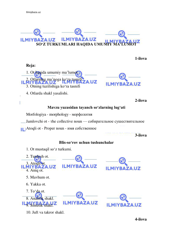 Ilmiybaza.uz 
 
 
 
 
SO‘Z TURKUMLARI HAQIDA UMUMIY MA’LUMOT 
 
1-ilova 
Reja: 
1. Ot haqida umumiy ma’lumot. 
2. Otlarning ma’noga ko‘ra tasnifi. 
3. Otning tuzilishiga ko‘ra tasnifi 
4. Otlarda shakl yasalishi.  
2-ilova 
Mavzu yuzasidan tayanch so‘zlarning lug‘ati 
Morfologiya - morphology - морфология  
Jamlovchi ot - тhe collective noun — собирательное сушествительное  
Atoqli ot - Рroper noun - имя собственное  
3-ilova 
Blis-so‘rov uchun tushunchalar 
1. Ot mustaqil so‘z turkumi. 
2. Turdosh ot. 
3. Atoqli ot. 
4. Aniq ot. 
5. Mavhum ot. 
6. Yakka ot. 
7. To‘da ot. 
8. Analitik shakl. 
9. Sintetik shakl. 
10. Juft va takror shakl. 
4-ilova 
