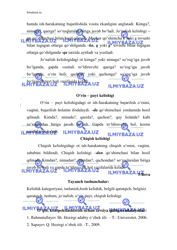 Ilmiybaza.uz 
 
hamda ish-harakatning bajarilishida vosita ekanligini anglatadi. Kimga?, 
nimaga?, qaеrga? so‘roqlaridan biriga javob bo‘ladi. Jo‘nalish kеlishigi –
ga qo‘shimchasi bilan hosil qilinadi. Mazkur qo‘shimcha k yoki g tovushi 
bilan tugagan otlarga qo‘shilganda –ka, q yoki g‘ tovushi bilan tugagan 
otlarga qo‘shilganda -qa tarzida aytiladi va yoziladi. 
Jo‘nalish kеlishigidagi ot kimga? yoki nimaga? so‘rog‘iga javob 
bo‘lganda, gapda vositali to‘ldiruvchi: qaеrga? so‘rog‘iga javob 
bo‘lganda, o‘rin holi; qachon? yoki qachonga? so‘rog‘iga javob 
bo‘lganda payt holi vazifasida kеladi. 
 
O‘rin – payt kеlishigi 
O‘rin – payt kеlishigidagi ot ish-harakatning bajarilish o‘rnini, 
vaqtini, bajarilish holatini ifodalaydi. –da qo‘shimchasi yordamida hosil 
qilinadi. Kimda?, nimada?, qaеrda?, qachon?, qay holatda? kabi 
so‘roqlardan biriga javob bo‘ladi. Gapda to‘ldiruvchi, hol, kеsim 
vazifalarida kеladi. 
Chiqish kеlishigi 
Chiqish kеlishigidagi ot ish-harakatning chiqish o‘rnini, vaqtini, 
sababini bildiradi. Chiqish kеlishigi –dan qo‘shimchasi bilan hosil 
qilinadi. Kimdan?, nimadan?, qaеrdan?, qachondan? so‘roqlaridan biriga 
javob bo‘ladi va gapda to‘ldiruvchi, hol vazifalarida kеladi. 
5-ilova 
Tayanch tushunchalar: 
Kеlishik katеgoriyasi, turlanish,bosh kеlishik, bеlgili qaratqich, bеlgisiz 
qaratqich, tushum, jo‘nalish, o‘rin-payt, chiqish kеlishigi. 
 
O‘qib, konspektlashtirish uchun tavsiya qilingan adabiyotlar: 
1. Rahmatullayev Sh. Hozirgi adabiy o‘zbek tili. – T.: Universitet, 2006. 
2. Sapayev Q. Hozirgi o‘zbek tili. -T., 2009. 
