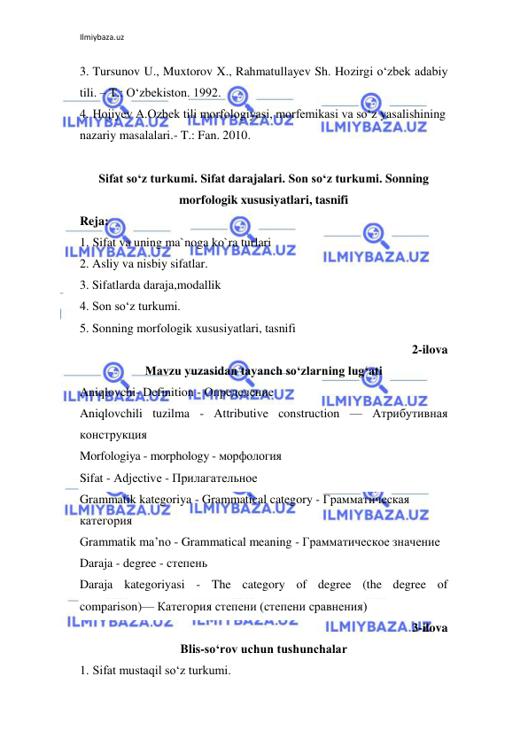 Ilmiybaza.uz 
 
3. Tursunov U., Muxtorov X., Rahmatullayev Sh. Hozirgi o‘zbek adabiy 
tili. – T.: O‘zbekiston. 1992. 
4. Hojiyev A.Ozbek tili morfologiyasi, morfemikasi va so‘z yasalishining 
nazariy masalalari.- T.: Fan. 2010. 
 
Sifat so‘z turkumi. Sifat darajalari. Son so‘z turkumi. Sonning 
morfologik xususiyatlari, tasnifi 
Reja: 
1. Sifat va uning ma`noga ko`ra turlari 
2. Asliy va nisbiy sifatlar. 
3. Sifatlarda daraja,modallik 
4. Son so‘z turkumi.  
5. Sonning morfologik xususiyatlari, tasnifi 
2-ilova 
Mavzu yuzasidan tayanch so‘zlarning lug‘ati 
Aniqlovchi- Definition - Определение 
Aniqlovchili tuzilma - Attributive construction — Атрибутивная 
конструкция  
Morfologiya - morphology - морфология  
Sifat - Аdjective - Прилагательное 
Grammatik kategoriya - Grammatical category - Грамматическая 
категория 
Grammatik ma’no - Grammatical meaning - Грамматическое значение 
Daraja - degree - степень  
Daraja kategoriyasi - The category of degree (the degree of 
comparison)— Категория степени (степени сравнения)  
3-ilova 
Blis-so‘rov uchun tushunchalar 
1. Sifat mustaqil so‘z turkumi. 
