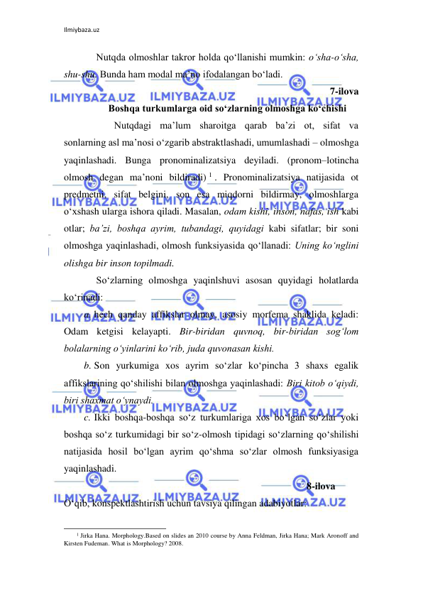 Ilmiybaza.uz 
 
Nutqda olmoshlar takror holda qo‘llanishi mumkin: o‘sha-o‘sha, 
shu-shu. Bunda ham modal ma’no ifodalangan bo‘ladi. 
7-ilova 
Boshqa turkumlarga oid so‘zlarning olmoshga ko‘chishi 
 
Nutqdagi ma’lum sharoitga qarab ba’zi ot, sifat va 
sonlarning asl ma’nosi o‘zgarib abstraktlashadi, umumlashadi – olmoshga 
yaqinlashadi. Bunga pronominalizatsiya deyiladi. (pronom–lotincha 
olmosh degan ma’noni bildiradi) 1 . Pronominalizatsiya natijasida ot 
predmetni, sifat belgini, son esa miqdorni bildirmay, olmoshlarga 
o‘xshash ularga ishora qiladi. Masalan, odam kishi, inson, nafas, ish kabi 
otlar; ba’zi, boshqa ayrim, tubandagi, quyidagi kabi sifatlar; bir soni 
olmoshga yaqinlashadi, olmosh funksiyasida qo‘llanadi: Uning ko‘nglini 
olishga bir inson topilmadi. 
So‘zlarning olmoshga yaqinlshuvi asosan quyidagi holatlarda 
ko‘rinadi: 
a. hech qanday affikslar olmay, asosiy morfema shaklida keladi: 
Odam ketgisi kelayapti. Bir-biridan quvnoq, bir-biridan sog‘lom 
bolalarning o‘yinlarini ko‘rib, juda quvonasan kishi. 
b. Son yurkumiga xos ayrim so‘zlar ko‘pincha 3 shaxs egalik 
affikslarining qo‘shilishi bilan olmoshga yaqinlashadi: Biri kitob o‘qiydi, 
biri shaxmat o‘ynaydi. 
c. Ikki boshqa-boshqa so‘z turkumlariga xos bo‘lgan so‘zlar yoki 
boshqa so‘z turkumidagi bir so‘z-olmosh tipidagi so‘zlarning qo‘shilishi 
natijasida hosil bo‘lgan ayrim qo‘shma so‘zlar olmosh funksiyasiga 
yaqinlashadi.  
 
8-ilova 
O‘qib, konspektlashtirish uchun tavsiya qilingan adabiyotlar: 
                                                                 
1 Jirka Hana. Morphology.Based on slides an 2010 course by Anna Feldman, Jirka Hana; Mark Aronoff and 
Kirsten Fudeman. What is Morphology? 2008. 
