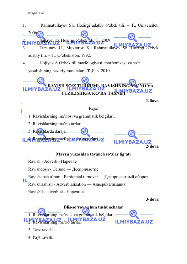 Ilmiybaza.uz 
 
1. 
 Rahmatullayev Sh. Hozirgi adabiy o‘zbek tili. – T., Universitet, 
2006. 
2. 
Sapayev Q. Hozirgi o‘zbek tili. T., 2009. 
3. 
Tursunov U., Muxtorov X., Rahmatullayev Sh. Hozirgi o‘zbek 
adabiy tili. – T., O‘zbekiston. 1992. 
4. 
Hojiyev A.Ozbek tili morfologiyasi, morfemikasi va so‘z 
yasalishining nazariy masalalari.-T.,Fan. 2010. 
 
RAVISH SO‘Z TURKUMI. RAVISHNING MA’NO VA 
TUZILISHIGA KO‘RA TASNIFI 
1-ilova 
Reja: 
1. Ravishlarning ma’nosi va grammatik belgilari. 
2. Ravishlarning ma’no turlari. 
3. Ravishlarda daraja. 
4. Ravishlarning tuzilishga ko‘ra turlari. 
2-ilova 
Mavzu yuzasidan tayanch so‘zlar lig‘ati 
Ravish - Аdverb - Наречие 
Ravishdosh - Gerund — Деепричастие 
Ravishdosh o‘ram - Participial turnover — Деепричастный оборот  
Ravishlashish - Adverbialization — Адвербиализация  
Ravishli - adverbial - Наречный  
3-ilova 
Blis-so‘rov uchun tushunchalar 
1. Ravishlarning ma’nosi va grammatik belgilari. 
2. Ravishlarning ma’no turlari. 
3. Tarz ravishi. 
4. Payt ravishi. 
