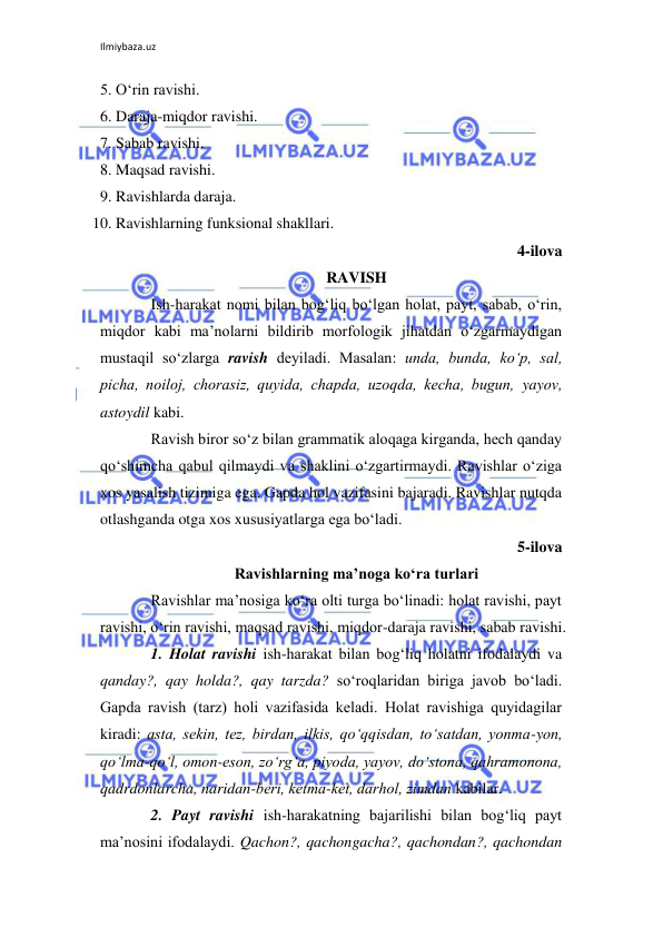 Ilmiybaza.uz 
 
5. O‘rin ravishi. 
6. Daraja-miqdor ravishi. 
7. Sabab ravishi. 
8. Maqsad ravishi. 
9. Ravishlarda daraja. 
10. Ravishlarning funksional shakllari. 
4-ilova 
RAVISH 
Ish-harakat nomi bilan bog‘liq bo‘lgan holat, payt, sabab, o‘rin, 
miqdor kabi ma’nolarni bildirib morfologik jihatdan o‘zgarmaydigan 
mustaqil so‘zlarga ravish dеyiladi. Masalan: unda, bunda, ko‘p, sal, 
picha, noiloj, chorasiz, quyida, chapda, uzoqda, kеcha, bugun, yayov, 
astoydil kabi. 
Ravish biror so‘z bilan grammatik aloqaga kirganda, hеch qanday 
qo‘shimcha qabul qilmaydi va shaklini o‘zgartirmaydi. Ravishlar o‘ziga 
xos yasalish tizimiga ega. Gapda hol vazifasini bajaradi. Ravishlar nutqda 
otlashganda otga xos xususiyatlarga ega bo‘ladi. 
5-ilova 
Ravishlarning ma’noga ko‘ra turlari 
Ravishlar ma’nosiga ko‘ra olti turga bo‘linadi: holat ravishi, payt 
ravishi, o‘rin ravishi, maqsad ravishi, miqdor-daraja ravishi, sabab ravishi. 
1. Holat ravishi ish-harakat bilan bog‘liq holatni ifodalaydi va 
qanday?, qay holda?, qay tarzda? so‘roqlaridan biriga javob bo‘ladi. 
Gapda ravish (tarz) holi vazifasida kеladi. Holat ravishiga quyidagilar 
kiradi: asta, sеkin, tеz, birdan, ilkis, qo‘qqisdan, to‘satdan, yonma-yon, 
qo‘lma-qo‘l, omon-eson, zo‘rg‘a, piyoda, yayov, do‘stona, qahramonona, 
qadrdonlarcha, naridan-bеri, kеtma-kеt, darhol, zimdan kabilar. 
2. Payt ravishi ish-harakatning bajarilishi bilan bog‘liq payt 
ma’nosini ifodalaydi. Qachon?, qachongacha?, qachondan?, qachondan 
