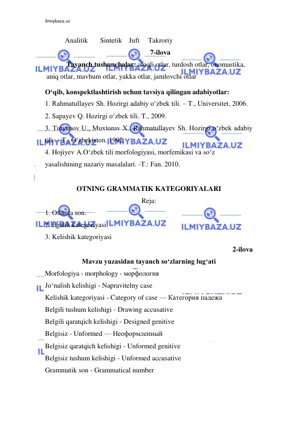 Ilmiybaza.uz 
 
Analitik       Sintetik    Juft     Takroriy 
7-ilova 
Tayanch tushunchalar: atoqli otlar, turdosh otlar, onomastika, 
aniq otlar, mavhum otlar, yakka otlar, jamlovchi otlar 
O‘qib, konspektlashtirish uchun tavsiya qilingan adabiyotlar: 
1. Rahmatullayev Sh. Hozirgi adabiy o‘zbek tili. – T., Universitet, 2006. 
2. Sapayev Q. Hozirgi o‘zbek tili. T., 2009. 
3. Tursunov U., Muxtorov X., Rahmatullayev Sh. Hozirgi o‘zbek adabiy 
tili. – T., O‘zbekiston. 1992. 
4. Hojiyev A.O‘zbek tili morfologiyasi, morfemikasi va so‘z 
yasalishining nazariy masalalari. -T.: Fan. 2010. 
 
OTNING GRAMMATIK KATEGORIYALARI 
Reja: 
1. Otlarda son. 
 
2. Egalik kategoriyasi. 
3. Kelishik kategoriyasi 
2-ilova 
Mavzu yuzasidan tayanch so‘zlarning lug‘ati 
Morfologiya - morphology - морфология  
Jo‘nalish kelishigi - Napravitelny case  
Kelishik kategoriyasi - Category of case — Категория падежа 
Belgili tushum kelishigi - Drawing accusative  
Belgili qaratqich kelishigi - Designed genitive  
Belgisiz - Unformed — Неоформленный  
Belgisiz qaratqich kelishigi - Unformed genitive  
Belgisiz tushum kelishigi - Unformed accusative  
Grammatik son - Grammatical number  
