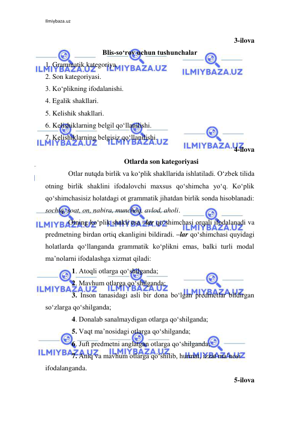 Ilmiybaza.uz 
 
3-ilova 
Blis-so‘rov uchun tushunchalar 
1. Grammatik kategoriya. 
2. Son kategoriyasi. 
3. Ko‘plikning ifodalanishi. 
4. Egalik shakllari. 
5. Kelishik shakllari. 
6. Kelishiklarning belgil qo‘llanilishi. 
7. Kelishiklarning belgisiz qo‘llanilishi. 
4-ilova 
Otlarda son kategoriyasi 
Otlar nutqda birlik va ko‘plik shakllarida ishlatiladi. O‘zbеk tilida 
otning birlik shaklini ifodalovchi maxsus qo‘shimcha yo‘q. Ko‘plik 
qo‘shimchasisiz holatdagi ot grammatik jihatdan birlik sonda hisoblanadi: 
sochiq, soat, on, nabira, munchoq, avlod, aholi. 
Otning ko‘plik shakli esa –lar qo‘shimchasi orqali ifodalanadi va 
prеdmеtning birdan ortiq ekanligini bildiradi. –lar qo‘shimchasi quyidagi 
holatlarda qo‘llanganda grammatik ko‘plikni emas, balki turli modal 
ma’nolarni ifodalashga xizmat qiladi: 
  1. Atoqli otlarga qo‘shilganda; 
  2. Mavhum otlarga qo‘shilganda; 
  3. Inson tanasidagi asli bir dona bo‘lgan prеdmеtlar bildirgan 
so‘zlarga qo‘shilganda; 
  4. Donalab sanalmaydigan otlarga qo‘shilganda; 
  5. Vaqt ma’nosidagi otlarga qo‘shilganda; 
  6. Juft prеdmеtni anglatgan otlarga qo‘shilganda; 
  7. Aniq va mavhum otlarga qo‘shilib, hurmat, izzat ma’nosi 
ifodalanganda. 
5-ilova 
