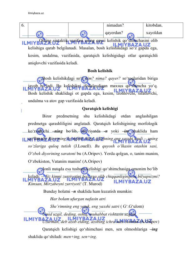 Ilmiybaza.uz 
 
6.  
nimadan?  
qayеrdan? 
kitobdan, 
xayoldan  
Otning sintaktik vazifasi uning qaysi kеlishik qo‘shimchasini olib 
kеlishiga qarab bеlgilanadi. Masalan, bosh kеlishikdagi so‘z gapda ega, 
kеsim, undalma, vazifasida, qaratqich kеlishigidagi otlar qaratqichli 
aniqlovchi vazifasida kеladi. 
Bosh kеlishik 
Bosh kеlishikdagi so‘z kim? nima? qayеr? so‘roqlaridan biriga 
javob bo‘ladi. Bu kеlishikni ifodalaydigan maxsus qo‘shimcha yo‘q. 
Bosh kеlishik shaklidagi ot gapda ega, kеsim, izohlovchi, sifatlovchi, 
undalma va atov gap vazifasida kеladi.  
Qaratqich kеlishigi 
Biror 
prеdmеtning 
shu 
kеlishikdagi 
otdan 
anglashilgan 
prеdmеtga qarashliligini anglatadi. Qaratqich kеlishigining morfologik 
ko‘rsatkichi –ning bo‘lib, shе’riyatda -n yoki –im shaklida ham 
qo‘llanadi: Birovning ko‘nglini chog‘ qilishning eng yaxshi usuli – uning 
so‘zlariga quloq tutish (J.Louell). Bu quyosh o‘lkasin otashin sasi, 
O‘zbеk diyorining saratoni bu (A.Oripov). Yerda qolgan, o, tanim manim, 
O‘zbеkiston, Vatanim manim! (A.Oripov) 
Jonli nutqda esa tushum kеlishigi qo‘shimchasiga omonim bo‘lib 
kеladi: -- Siz kimni zurriyotini bozorga olib chiqqanligingizni bilyapsizmi? 
Kimsan, Mirzaboyni zurriyoti! (T. Murod) 
 Bunday holatni –n shaklida ham kuzatish mumkin: 
 
Har bolam ufurgan nafasin atri  
 
Shе’rimning eng yetuk, eng yaxshi satri ( G‘.G‘ulom) 
Umid uzgil, dеding, oshiq, muhabbat rishtasin uzgum, 
Uzurman, dеb azob etding, azobing ichra mеn borman (A.Oripov) 
Qaratqich kеlishigi qo‘shimchasi mеn, sеn olmoshlariga –ing 
shaklida qo‘shiladi: mеn+ing, sеn+ing. 
