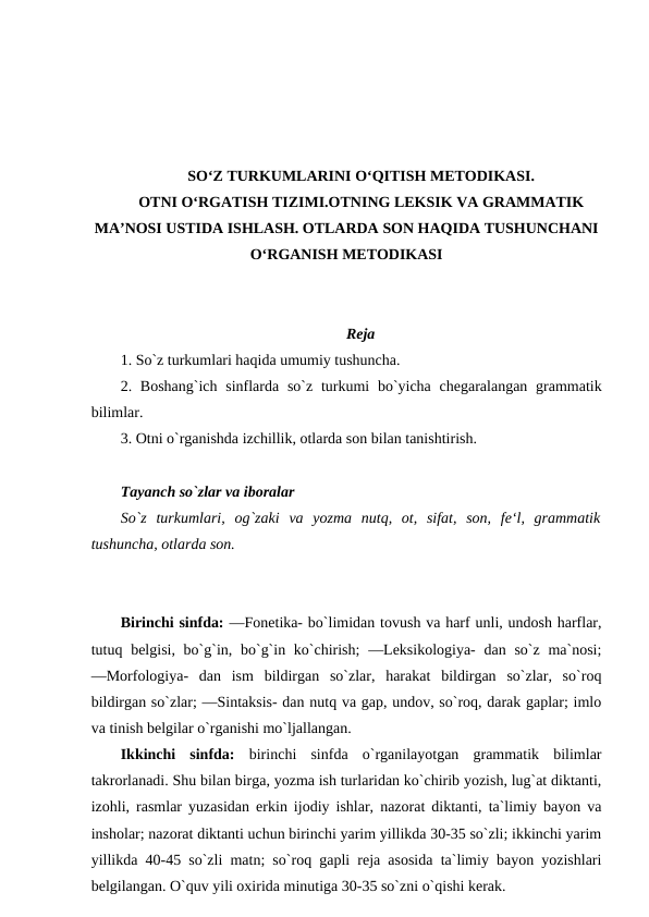 SO‘Z TURKUMLARINI O‘QITISH METODIKASI.
OTNI O‘RGATISH TIZIMI.OTNING LEKSIK VA GRAMMATIK
MA’NOSI USTIDA ISHLASH. OTLARDA SON HAQIDA TUSHUNCHANI
O‘RGANISH METODIKASI
Reja
1. So`z turkumlari haqida umumiy tushuncha. 
2. Boshang`ich  sinflarda so`z  turkumi  bo`yicha  chegaralangan grammatik
bilimlar. 
3. Otni o`rganishda izchillik, otlarda son bilan tanishtirish.
Tayanch so`zlar va iboralar 
So`z  turkumlari,  og`zaki  va  yozma  nutq,  ot,  sifat,  son,  fe‘l,  grammatik
tushuncha, otlarda son.
Birinchi sinfda: ―Fonetika- bo`limidan tovush va harf unli, undosh harflar,
tutuq belgisi, bo`g`in, bo`g`in ko`chirish;  ―Leksikologiya-  dan  so`z ma`nosi;
―Morfologiya-  dan  ism  bildirgan  so`zlar,  harakat  bildirgan  so`zlar,  so`roq
bildirgan so`zlar; ―Sintaksis- dan nutq va gap, undov, so`roq, darak gaplar; imlo
va tinish belgilar o`rganishi mo`ljallangan. 
Ikkinchi  sinfda:  birinchi  sinfda  o`rganilayotgan  grammatik  bilimlar
takrorlanadi. Shu bilan birga, yozma ish turlaridan ko`chirib yozish, lug`at diktanti,
izohli, rasmlar yuzasidan erkin ijodiy ishlar, nazorat diktanti, ta`limiy bayon va
insholar; nazorat diktanti uchun birinchi yarim yillikda 30-35 so`zli; ikkinchi yarim
yillikda 40-45 so`zli matn; so`roq gapli reja asosida ta`limiy bayon yozishlari
belgilangan. O`quv yili oxirida minutiga 30-35 so`zni o`qishi kerak. 

