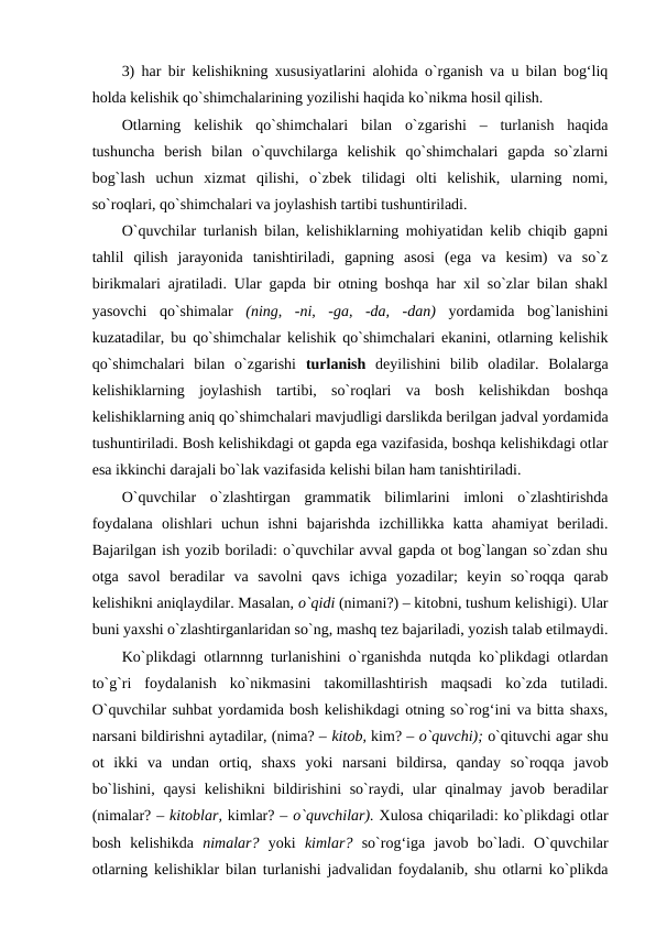 3) har bir kelishikning xususiyatlarini alohida o`rganish va u bilan bog‘liq
holda kelishik qo`shimchalarining yozilishi haqida ko`nikma hosil qilish. 
Otlarning  kelishik  qo`shimchalari  bilan  o`zgarishi  –  turlanish  haqida
tushuncha  berish  bilan  o`quvchilarga  kelishik  qo`shimchalari  gapda  so`zlarni
bog`lash  uchun  xizmat  qilishi,  o`zbek  tilidagi  olti  kelishik,  ularning  nomi,
so`roqlari, qo`shimchalari va joylashish tartibi tushuntiriladi. 
O`quvchilar turlanish bilan, kelishiklarning mohiyatidan kelib chiqib gapni
tahlil  qilish  jarayonida  tanishtiriladi,  gapning  asosi  (ega  va  kesim)  va  so`z
birikmalari ajratiladi. Ular gapda bir otning boshqa har xil so`zlar bilan shakl
yasovchi  qo`shimalar  (ning,  -ni,  -ga,  -da,  -dan)  yordamida  bog`lanishini
kuzatadilar, bu qo`shimchalar kelishik qo`shimchalari ekanini, otlarning kelishik
qo`shimchalari  bilan  o`zgarishi  turlanish  deyilishini  bilib  oladilar.  Bolalarga
kelishiklarning  joylashish  tartibi,  so`roqlari  va  bosh  kelishikdan  boshqa
kelishiklarning aniq qo`shimchalari mavjudligi darslikda berilgan jadval yordamida
tushuntiriladi. Bosh kelishikdagi ot gapda ega vazifasida, boshqa kelishikdagi otlar
esa ikkinchi darajali bo`lak vazifasida kelishi bilan ham tanishtiriladi. 
O`quvchilar  o`zlashtirgan  grammatik  bilimlarini  imloni  o`zlashtirishda
foydalana  olishlari  uchun  ishni  bajarishda  izchillikka  katta  ahamiyat  beriladi.
Bajarilgan ish yozib boriladi: o`quvchilar avval gapda ot bog`langan so`zdan shu
otga  savol  beradilar  va  savolni  qavs  ichiga  yozadilar;  keyin  so`roqqa  qarab
kelishikni aniqlaydilar. Masalan, o`qidi (nimani?) – kitobni, tushum kelishigi). Ular
buni yaxshi o`zlashtirganlaridan so`ng, mashq tez bajariladi, yozish talab etilmaydi.
Ko`plikdagi otlarnnng turlanishini o`rganishda nutqda ko`plikdagi otlardan
to`g`ri  foydalanish  ko`nikmasini  takomillashtirish  maqsadi  ko`zda  tutiladi.
O`quvchilar suhbat yordamida bosh kelishikdagi otning so`rog‘ini va bitta shaxs,
narsani bildirishni aytadilar, (nima? – kitob, kim? – o`quvchi); o`qituvchi agar shu
ot  ikki  va  undan  ortiq,  shaxs  yoki  narsani  bildirsa,  qanday  so`roqqa  javob
bo`lishini,  qaysi  kelishikni  bildirishini  so`raydi, ular  qinalmay  javob beradilar
(nimalar? – kitoblar, kimlar? – o`quvchilar). Xulosa chiqariladi: ko`plikdagi otlar
bosh  kelishikda  nimalar?  yoki  kimlar?  so`rog‘iga  javob  bo`ladi.  O`quvchilar
otlarning kelishiklar bilan turlanishi jadvalidan foydalanib, shu otlarni ko`plikda
