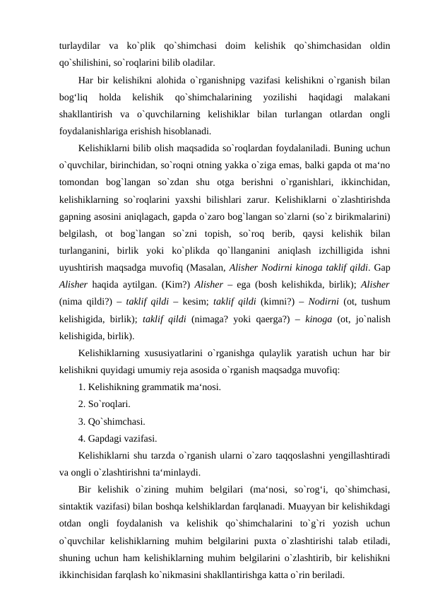 turlaydilar  va  ko`plik  qo`shimchasi  doim  kelishik  qo`shimchasidan  oldin
qo`shilishini, so`roqlarini bilib oladilar. 
Har bir kelishikni alohida o`rganishnipg vazifasi kelishikni o`rganish bilan
bog‘liq  holda  kelishik  qo`shimchalarining  yozilishi  haqidagi  malakani
shakllantirish  va  o`quvchilarning  kelishiklar  bilan  turlangan  otlardan  ongli
foydalanishlariga erishish hisoblanadi. 
Kelishiklarni bilib olish maqsadida so`roqlardan foydalaniladi. Buning uchun
o`quvchilar, birinchidan, so`roqni otning yakka o`ziga emas, balki gapda ot ma‘no
tomondan  bog`langan  so`zdan  shu  otga  berishni  o`rganishlari,  ikkinchidan,
kelishiklarning so`roqlarini yaxshi  bilishlari  zarur. Kelishiklarni o`zlashtirishda
gapning asosini aniqlagach, gapda o`zaro bog`langan so`zlarni (so`z birikmalarini)
belgilash,  ot  bog`langan  so`zni  topish,  so`roq  berib,  qaysi  kelishik  bilan
turlanganini,  birlik  yoki  ko`plikda  qo`llanganini  aniqlash  izchilligida  ishni
uyushtirish maqsadga muvofiq (Masalan, Alisher Nodirni kinoga taklif qildi. Gap
Alisher  haqida aytilgan. (Kim?)  Alisher  – ega (bosh kelishikda, birlik);  Alisher
(nima qildi?) –  taklif qildi  – kesim;  taklif qildi  (kimni?) –  Nodirni  (ot, tushum
kelishigida, birlik);  taklif qildi  (nimaga? yoki qaerga?) –  kinoga  (ot, jo`nalish
kelishigida, birlik). 
Kelishiklarning xususiyatlarini o`rganishga qulaylik yaratish uchun har bir
kelishikni quyidagi umumiy reja asosida o`rganish maqsadga muvofiq: 
1. Kelishikning grammatik ma‘nosi. 
2. So`roqlari. 
3. Qo`shimchasi. 
4. Gapdagi vazifasi. 
Kelishiklarni shu tarzda o`rganish ularni o`zaro taqqoslashni yengillashtiradi
va ongli o`zlashtirishni ta‘minlaydi. 
Bir  kelishik  o`zining  muhim  belgilari  (ma‘nosi,  so`rog‘i,  qo`shimchasi,
sintaktik vazifasi) bilan boshqa kelshiklardan farqlanadi. Muayyan bir kelishikdagi
otdan  ongli  foydalanish  va  kelishik  qo`shimchalarini  to`g`ri  yozish  uchun
o`quvchilar  kelishiklarning muhim belgilarini puxta o`zlashtirishi  talab etiladi,
shuning uchun ham kelishiklarning muhim belgilarini o`zlashtirib, bir kelishikni
ikkinchisidan farqlash ko`nikmasini shakllantirishga katta o`rin beriladi. 
