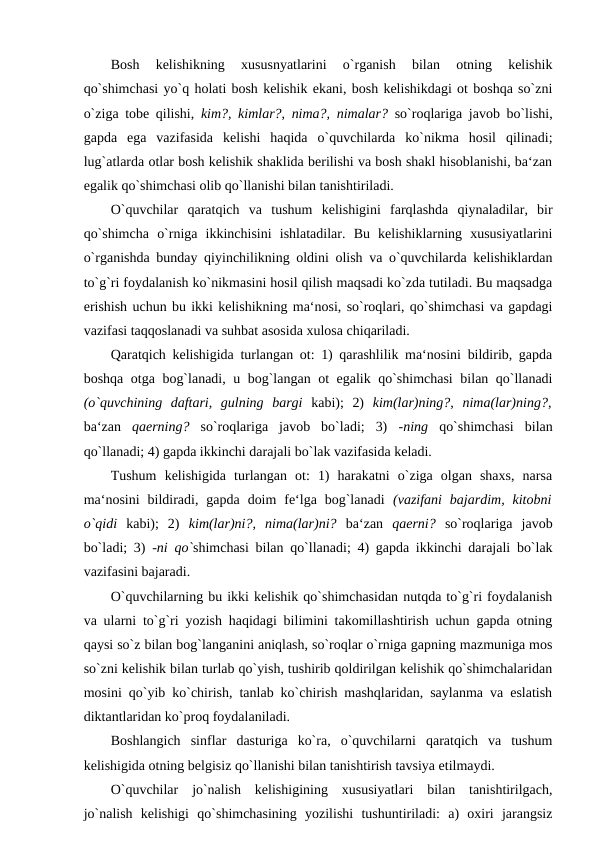 Bosh  kelishikning  xususnyatlarini  o`rganish  bilan  otning  kelishik
qo`shimchasi yo`q holati bosh kelishik ekani, bosh kelishikdagi ot boshqa so`zni
o`ziga tobe qilishi,  kim?, kimlar?, nima?, nimalar?  so`roqlariga javob bo`lishi,
gapda  ega  vazifasida  kelishi  haqida  o`quvchilarda  ko`nikma  hosil  qilinadi;
lug`atlarda otlar bosh kelishik shaklida berilishi va bosh shakl hisoblanishi, ba‘zan
egalik qo`shimchasi olib qo`llanishi bilan tanishtiriladi. 
O`quvchilar  qaratqich  va  tushum  kelishigini  farqlashda  qiynaladilar,  bir
qo`shimcha  o`rniga  ikkinchisini  ishlatadilar.  Bu  kelishiklarning  xususiyatlarini
o`rganishda bunday qiyinchilikning oldini olish va o`quvchilarda kelishiklardan
to`g`ri foydalanish ko`nikmasini hosil qilish maqsadi ko`zda tutiladi. Bu maqsadga
erishish uchun bu ikki kelishikning ma‘nosi, so`roqlari, qo`shimchasi va gapdagi
vazifasi taqqoslanadi va suhbat asosida xulosa chiqariladi. 
Qaratqich kelishigida turlangan ot: 1) qarashlilik ma‘nosini bildirib, gapda
boshqa otga bog`lanadi, u bog`langan ot egalik qo`shimchasi  bilan qo`llanadi
(o`quvchining  daftari,  gulning  bargi  kabi);  2)  kim(lar)ning?,  nima(lar)ning?,
ba‘zan  qaerning?  so`roqlariga  javob  bo`ladi;  3)  -ning  qo`shimchasi  bilan
qo`llanadi; 4) gapda ikkinchi darajali bo`lak vazifasida keladi. 
Tushum  kelishigida  turlangan  ot:  1)  harakatni  o`ziga  olgan  shaxs,  narsa
ma‘nosini  bildiradi,  gapda  doim  fe‘lga  bog`lanadi  (vazifani  bajardim,  kitobni
o`qidi  kabi);  2)  kim(lar)ni?,  nima(lar)ni?  ba‘zan  qaerni?  so`roqlariga  javob
bo`ladi; 3)  -ni qo`shimchasi bilan qo`llanadi; 4) gapda ikkinchi darajali bo`lak
vazifasini bajaradi. 
O`quvchilarning bu ikki kelishik qo`shimchasidan nutqda to`g`ri foydalanish
va ularni to`g`ri yozish haqidagi bilimini takomillashtirish uchun gapda otning
qaysi so`z bilan bog`langanini aniqlash, so`roqlar o`rniga gapning mazmuniga mos
so`zni kelishik bilan turlab qo`yish, tushirib qoldirilgan kelishik qo`shimchalaridan
mosini qo`yib ko`chirish, tanlab ko`chirish mashqlaridan, saylanma va eslatish
diktantlaridan ko`proq foydalaniladi. 
Boshlangich  sinflar  dasturiga  ko`ra,  o`quvchilarni  qaratqich  va  tushum
kelishigida otning belgisiz qo`llanishi bilan tanishtirish tavsiya etilmaydi. 
O`quvchilar  jo`nalish  kelishigining  xususiyatlari  bilan  tanishtirilgach,
jo`nalish  kelishigi  qo`shimchasining  yozilishi  tushuntiriladi:  a)  oxiri  jarangsiz
