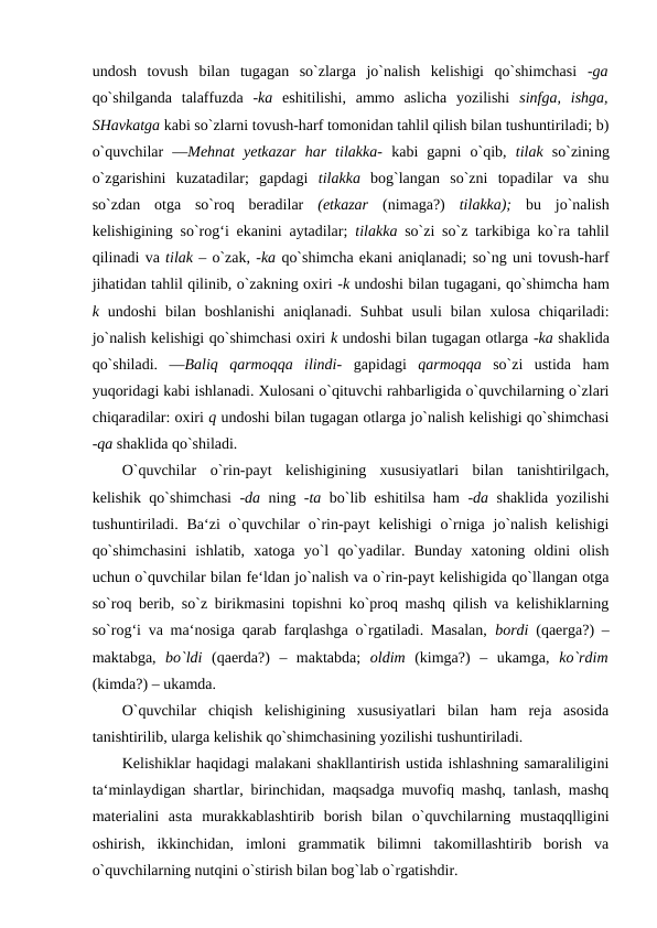 undosh  tovush  bilan  tugagan  so`zlarga  jo`nalish  kelishigi  qo`shimchasi  -ga
qo`shilganda  talaffuzda  -ka  eshitilishi,  ammo  aslicha  yozilishi  sinfga,  ishga,
SHavkatga kabi so`zlarni tovush-harf tomonidan tahlil qilish bilan tushuntiriladi; b)
o`quvchilar  ―Mehnat  yetkazar  har  tilakka-  kabi  gapni  o`qib,  tilak  so`zining
o`zgarishini  kuzatadilar;  gapdagi  tilakka  bog`langan  so`zni  topadilar  va  shu
so`zdan  otga  so`roq  beradilar  (etkazar  (nimaga?)  tilakka);  bu  jo`nalish
kelishigining so`rog‘i ekanini aytadilar;  tilakka  so`zi so`z tarkibiga ko`ra tahlil
qilinadi va tilak – o`zak, -ka qo`shimcha ekani aniqlanadi; so`ng uni tovush-harf
jihatidan tahlil qilinib, o`zakning oxiri -k undoshi bilan tugagani, qo`shimcha ham
k  undoshi  bilan boshlanishi  aniqlanadi. Suhbat  usuli  bilan  xulosa  chiqariladi:
jo`nalish kelishigi qo`shimchasi oxiri k undoshi bilan tugagan otlarga -ka shaklida
qo`shiladi.  ―Baliq  qarmoqqa  ilindi-  gapidagi  qarmoqqa  so`zi  ustida  ham
yuqoridagi kabi ishlanadi. Xulosani o`qituvchi rahbarligida o`quvchilarning o`zlari
chiqaradilar: oxiri q undoshi bilan tugagan otlarga jo`nalish kelishigi qo`shimchasi
-qa shaklida qo`shiladi. 
O`quvchilar  o`rin-payt  kelishigining  xususiyatlari  bilan  tanishtirilgach,
kelishik qo`shimchasi  -da  ning  -ta  bo`lib eshitilsa ham  -da  shaklida yozilishi
tushuntiriladi.  Ba‘zi  o`quvchilar  o`rin-payt  kelishigi  o`rniga jo`nalish kelishigi
qo`shimchasini  ishlatib,  xatoga  yo`l  qo`yadilar.  Bunday  xatoning  oldini  olish
uchun o`quvchilar bilan fe‘ldan jo`nalish va o`rin-payt kelishigida qo`llangan otga
so`roq berib, so`z birikmasini topishni ko`proq mashq qilish va kelishiklarning
so`rog‘i va ma‘nosiga qarab farqlashga o`rgatiladi. Masalan,  bordi  (qaerga?) –
maktabga,  bo`ldi  (qaerda?)  –  maktabda;  oldim  (kimga?)  –  ukamga,  ko`rdim
(kimda?) – ukamda. 
O`quvchilar  chiqish  kelishigining  xususiyatlari  bilan  ham  reja  asosida
tanishtirilib, ularga kelishik qo`shimchasining yozilishi tushuntiriladi. 
Kelishiklar haqidagi malakani shakllantirish ustida ishlashning samaraliligini
ta‘minlaydigan shartlar, birinchidan, maqsadga muvofiq mashq, tanlash, mashq
materialini  asta  murakkablashtirib  borish  bilan  o`quvchilarning  mustaqqlligini
oshirish,  ikkinchidan,  imloni  grammatik  bilimni  takomillashtirib  borish  va
o`quvchilarning nutqini o`stirish bilan bog`lab o`rgatishdir. 
