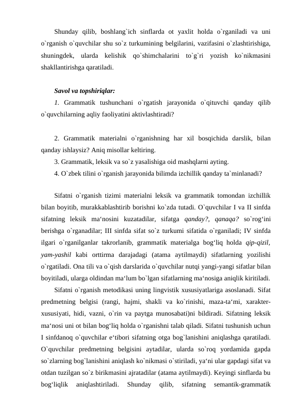 Shunday  qilib,  boshlang`ich  sinflarda  ot  yaxlit  holda  o`rganiladi  va  uni
o`rganish o`quvchilar shu so`z turkumining belgilarini, vazifasini o`zlashtirishiga,
shuningdek,  ularda  kelishik  qo`shimchalarini  to`g`ri  yozish  ko`nikmasini
shakllantirishga qaratiladi. 
Savol va topshiriqlar: 
1.  Grammatik  tushunchani  o`rgatish  jarayonida  o`qituvchi  qanday  qilib
o`quvchilarning aqliy faoliyatini aktivlashtiradi? 
2.  Grammatik  materialni  o`rganishning  har  xil  bosqichida  darslik,  bilan
qanday ishlaysiz? Aniq misollar keltiring. 
3. Grammatik, leksik va so`z yasalishiga oid mashqlarni ayting. 
4. O`zbek tilini o`rganish jarayonida bilimda izchillik qanday ta`minlanadi?
  
Sifatni o`rganish tizimi materialni leksik va grammatik tomondan izchillik
bilan boyitib, murakkablashtirib borishni ko`zda tutadi. O`quvchilar I va II sinfda
sifatning  leksik  ma‘nosini  kuzatadilar,  sifatga  qanday?,  qanaqa?  so`rog‘ini
berishga o`rganadilar; III sinfda sifat so`z turkumi sifatida o`rganiladi; IV sinfda
ilgari o`rganilganlar takrorlanib, grammatik materialga bog‘liq holda  qip-qizil,
yam-yashil  kabi  orttirma  darajadagi  (atama  aytilmaydi)  sifatlarning  yozilishi
o`rgatiladi. Ona tili va o`qish darslarida o`quvchilar nutqi yangi-yangi sifatlar bilan
boyitiladi, ularga oldindan ma‘lum bo`lgan sifatlarning ma‘nosiga aniqlik kiritiladi.
Sifatni o`rganish metodikasi uning lingvistik xususiyatlariga asoslanadi. Sifat
predmetning  belgisi  (rangi,  hajmi,  shakli  va  ko`rinishi,  maza-ta‘mi,  xarakter-
xususiyati, hidi, vazni, o`rin va paytga munosabati)ni bildiradi. Sifatning leksik
ma‘nosi uni ot bilan bog‘liq holda o`rganishni talab qiladi. Sifatni tushunish uchun
I sinfdanoq o`quvchilar e‘tibori sifatning otga bog`lanishini aniqlashga qaratiladi.
O`quvchilar  predmetning  belgisini  aytadilar,  ularda  so`roq  yordamida  gapda
so`zlarning bog`lanishini aniqlash ko`nikmasi o`stiriladi, ya‘ni ular gapdagi sifat va
otdan tuzilgan so`z birikmasini ajratadilar (atama aytilmaydi). Keyingi sinflarda bu
bog‘liqlik  aniqlashtiriladi.  Shunday  qilib,  sifatning  semantik-grammatik
