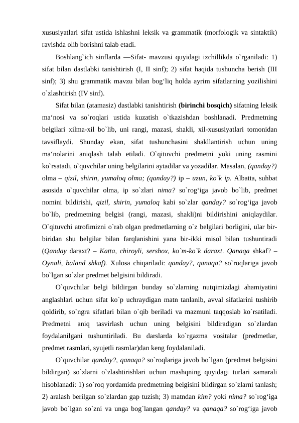 xususiyatlari sifat ustida ishlashni leksik va grammatik (morfologik va sintaktik)
ravishda olib borishni talab etadi. 
Boshlang`ich sinflarda ―Sifat- mavzusi quyidagi izchillikda o`rganiladi: 1)
sifat bilan dastlabki tanishtirish (I, II sinf); 2) sifat haqida tushuncha berish (III
sinf); 3) shu grammatik mavzu bilan bog‘liq holda ayrim sifatlarning yozilishini
o`zlashtirish (IV sinf). 
Sifat bilan (atamasiz) dastlabki tanishtirish (birinchi bosqich) sifatning leksik
ma‘nosi  va  so`roqlari  ustida  kuzatish  o`tkazishdan  boshlanadi.  Predmetning
belgilari xilma-xil bo`lib, uni rangi, mazasi, shakli, xil-xususiyatlari tomonidan
tavsiflaydi.  Shunday  ekan,  sifat  tushunchasini  shakllantirish  uchun  uning
ma‘nolarini  aniqlash  talab  etiladi.  O`qituvchi  predmetni  yoki  uning  rasmini
ko`rsatadi, o`quvchilar uning belgilarini aytadilar va yozadilar. Masalan, (qanday?)
olma – qizil, shirin, yumaloq olma; (qanday?) ip – uzun, ko`k ip. Albatta, suhbat
asosida  o`quvchilar  olma,  ip  so`zlari  nima?  so`rog‘iga  javob  bo`lib,  predmet
nomini bildirishi,  qizil, shirin, yumaloq  kabi so`zlar  qanday?  so`rog‘iga javob
bo`lib,  predmetning  belgisi  (rangi,  mazasi,  shakli)ni  bildirishini  aniqlaydilar.
O`qituvchi atrofimizni o`rab olgan predmetlarning o`z belgilari borligini, ular bir-
biridan  shu  belgilar  bilan  farqlanishini  yana  bir-ikki  misol  bilan  tushuntiradi
(Qanday  daraxt? –  Katta, chiroyli, sershox, ko`m-ko`k daraxt.  Qanaqa  shkaf? –
Oynali, baland shkaf).  Xulosa chiqariladi:  qanday?, qanaqa?  so`roqlariga javob
bo`lgan so`zlar predmet belgisini bildiradi. 
O`quvchilar  belgi  bildirgan  bunday  so`zlarning  nutqimizdagi  ahamiyatini
anglashlari uchun sifat ko`p uchraydigan matn tanlanib, avval sifatlarini tushirib
qoldirib, so`ngra sifatlari bilan o`qib beriladi va mazmuni taqqoslab ko`rsatiladi.
Predmetni  aniq  tasvirlash  uchun  uning  belgisini  bildiradigan  so`zlardan
foydalanilgani  tushuntiriladi.  Bu  darslarda  ko`rgazma  vositalar  (predmetlar,
predmet rasmlari, syujetli rasmlar)dan keng foydalaniladi. 
O`quvchilar qanday?, qanaqa? so`roqlariga javob bo`lgan (predmet belgisini
bildirgan) so`zlarni o`zlashtirishlari uchun mashqning quyidagi turlari samarali
hisoblanadi: 1) so`roq yordamida predmetning belgisini bildirgan so`zlarni tanlash;
2) aralash berilgan so`zlardan gap tuzish; 3) matndan kim? yoki nima? so`rog‘iga
javob bo`lgan so`zni va unga bog`langan  qanday?  va  qanaqa?  so`rog‘iga javob
