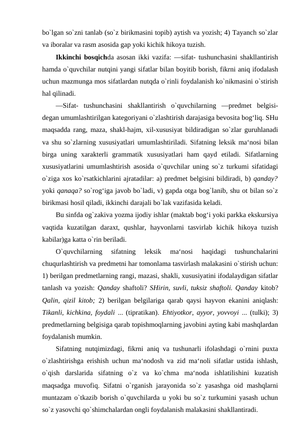 bo`lgan so`zni tanlab (so`z birikmasini topib) aytish va yozish; 4) Tayanch so`zlar
va iboralar va rasm asosida gap yoki kichik hikoya tuzish. 
Ikkinchi bosqichda asosan ikki vazifa: ―sifat- tushunchasini shakllantirish
hamda o`quvchilar nutqini yangi sifatlar bilan boyitib borish, fikrni aniq ifodalash
uchun mazmunga mos sifatlardan nutqda o`rinli foydalanish ko`nikmasini o`stirish
hal qilinadi. 
―Sifat-  tushunchasini  shakllantirish  o`quvchilarning  ―predmet  belgisi-
degan umumlashtirilgan kategoriyani o`zlashtirish darajasiga bevosita bog‘liq. SHu
maqsadda rang, maza, shakl-hajm, xil-xususiyat bildiradigan so`zlar guruhlanadi
va shu so`zlarning xususiyatlari umumlashtiriladi. Sifatning leksik ma‘nosi bilan
birga  uning  xarakterli  grammatik  xususiyatlari  ham  qayd  etiladi.  Sifatlarning
xususiyatlarini umumlashtirish asosida o`quvchilar uning so`z turkumi sifatidagi
o`ziga xos ko`rsatkichlarini ajratadilar: a) predmet belgisini bildiradi, b) qanday?
yoki qanaqa? so`rog‘iga javob bo`ladi, v) gapda otga bog`lanib, shu ot bilan so`z
birikmasi hosil qiladi, ikkinchi darajali bo`lak vazifasida keladi. 
Bu sinfda og`zakiva yozma ijodiy ishlar (maktab bog‘i yoki parkka ekskursiya
vaqtida  kuzatilgan  daraxt,  qushlar,  hayvonlarni  tasvirlab  kichik  hikoya  tuzish
kabilar)ga katta o`rin beriladi. 
O`quvchilarning  sifatning  leksik  ma‘nosi  haqidagi  tushunchalarini
chuqurlashtirish va predmetni har tomonlama tasvirlash malakasini o`stirish uchun:
1) berilgan predmetlarning rangi, mazasi, shakli, xususiyatini ifodalaydigan sifatlar
tanlash va yozish:  Qanday shaftoli? SHirin, suvli, tuksiz shaftoli. Qanday kitob?
Qalin, qizil kitob;  2) berilgan belgilariga qarab qaysi hayvon ekanini aniqlash:
Tikanli, kichkina, foydali  ... (tipratikan).  Ehtiyotkor, ayyor, yovvoyi  ... (tulki); 3)
predmetlarning belgisiga qarab topishmoqlarning javobini ayting kabi mashqlardan
foydalanish mumkin. 
Sifatning nutqimizdagi, fikrni aniq va tushunarli ifolashdagi o`rnini puxta
o`zlashtirishga erishish uchun ma‘nodosh va zid ma‘noli sifatlar ustida ishlash,
o`qish  darslarida  sifatning  o`z  va  ko`chma  ma‘noda  ishlatilishini  kuzatish
maqsadga muvofiq. Sifatni o`rganish jarayonida so`z yasashga oid mashqlarni
muntazam o`tkazib borish o`quvchilarda u yoki bu so`z turkumini yasash uchun
so`z yasovchi qo`shimchalardan ongli foydalanish malakasini shakllantiradi. 

