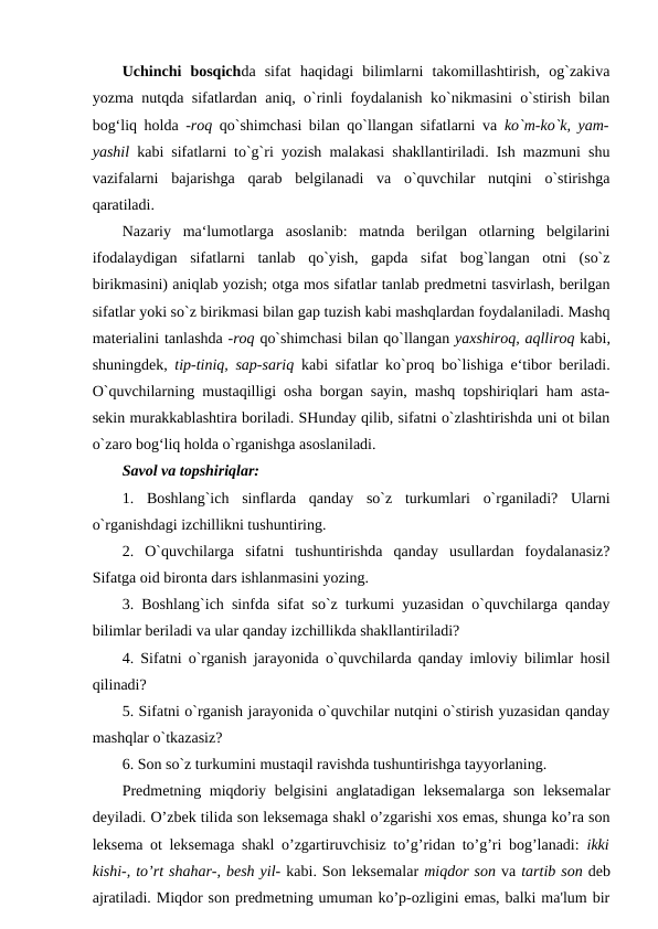 Uchinchi  bosqichda  sifat  haqidagi  bilimlarni  takomillashtirish,  og`zakiva
yozma nutqda sifatlardan aniq, o`rinli foydalanish ko`nikmasini o`stirish bilan
bog‘liq holda  -roq  qo`shimchasi bilan qo`llangan sifatlarni va  ko`m-ko`k, yam-
yashil  kabi sifatlarni to`g`ri yozish malakasi shakllantiriladi. Ish mazmuni shu
vazifalarni  bajarishga  qarab  belgilanadi  va  o`quvchilar  nutqini  o`stirishga
qaratiladi. 
Nazariy  ma‘lumotlarga  asoslanib:  matnda  berilgan  otlarning  belgilarini
ifodalaydigan  sifatlarni  tanlab  qo`yish,  gapda  sifat  bog`langan  otni  (so`z
birikmasini) aniqlab yozish; otga mos sifatlar tanlab predmetni tasvirlash, berilgan
sifatlar yoki so`z birikmasi bilan gap tuzish kabi mashqlardan foydalaniladi. Mashq
materialini tanlashda -roq qo`shimchasi bilan qo`llangan yaxshiroq, aqlliroq kabi,
shuningdek,  tip-tiniq, sap-sariq  kabi sifatlar ko`proq bo`lishiga e‘tibor beriladi.
O`quvchilarning mustaqilligi osha borgan sayin, mashq topshiriqlari ham asta-
sekin murakkablashtira boriladi. SHunday qilib, sifatni o`zlashtirishda uni ot bilan
o`zaro bog‘liq holda o`rganishga asoslaniladi. 
Savol va topshiriqlar: 
1.  Boshlang`ich  sinflarda  qanday  so`z  turkumlari  o`rganiladi?  Ularni
o`rganishdagi izchillikni tushuntiring. 
2.  O`quvchilarga  sifatni  tushuntirishda  qanday  usullardan  foydalanasiz?
Sifatga oid bironta dars ishlanmasini yozing. 
3. Boshlang`ich sinfda sifat so`z turkumi yuzasidan o`quvchilarga qanday
bilimlar beriladi va ular qanday izchillikda shakllantiriladi? 
4. Sifatni o`rganish jarayonida o`quvchilarda qanday imloviy bilimlar hosil
qilinadi? 
5. Sifatni o`rganish jarayonida o`quvchilar nutqini o`stirish yuzasidan qanday
mashqlar o`tkazasiz? 
6. Son so`z turkumini mustaqil ravishda tushuntirishga tayyorlaning. 
Predmetning miqdoriy belgisini anglatadigan leksemalarga  son leksemalar
deyiladi. O’zbek tilida son leksemaga shakl o’zgarishi xos emas, shunga ko’ra son
leksema ot leksemaga shakl o’zgartiruvchisiz to’g’ridan to’g’ri bog’lanadi:  ikki
kishi-, to’rt shahar-, besh yil- kabi. Son leksemalar miqdor son va tartib son deb
ajratiladi. Miqdor son predmetning umuman ko’p-ozligini emas, balki ma'lum bir
