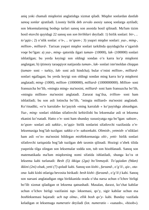 aniq yoki chamali miqdorini anglatishga xizmat qiladi. Miqdor sonlardan dastlab
sanoq sonlar ajratiladi. Lisoniy birlik deb avvalo asosiy sanoq sonlarga aytiladi;
son leksemalarning boshqa turlari sanoq son asosida hosil qilinadi. Ma'lum tizim
hosil etuvchi quyidagi 22 sanoq son son birliklari deyiladi: 1) birlik sonlari: bir-, ..
to’qqiz-; 2) o’nlik sonlar: o’n-, .. to’qson-; 3) yuqori miqdor sonlari: yuz-, ming-,
million-, milliard-. Tarixan yuqori miqdor sonlari tarkibida quyidagicha o’zgarish
voqe bo’lgan: a) yuz-, ming- qatorida ilgari tuman- (10000), lak- (100000) sonlari
ishlatilgan;  bu  yerda  keyingi  son  oldingi  sondan  o’n  karra  ko’p  miqdorni
anglatgan; b) ijtimoiy taraqqiyot natijasida tuman-, lak- sonlari iste'moldan chiqqan
(tuman-  soni – turkiy,  lak-  soni asli hindcha); bular o’rnini  million-, milliard-
sonlari egallagan; bu yerda keyigi son oldingi sondan ming karra ko’p miqdorni
anglatadi; ming- (1000), million- (1000000), milliard- (1000000000). Million- soni
fransuzcha bo’lib, «mingta ming» ma'nosini, milliard- soni ham fransuzcha bo’lib,
«mingta  million»  ma'nosini  anglatadi.  Zarurat  tug’ilsa,  trillion-  soni  ham
ishlatiladi;  bu  son  asli  lotincha  bo’lib, "mingta  milliard» ma'nosini  anglatadi.
Ko’rinadiki, «o’n karralab» ko’payish «ming karralab « ko’payishga almashgan.
Yuz-, ming-  sonlari oldidan sifatlovchi keltirilishi bu leksemalar asli ot leksema
ekanini ko’rsatadi. Hatto o’n- soni ham shunday xususiyatga ega bo’lgan: sakson-,
to’qson-  sonlari asli  sakkiz-, to’qqiz-  birlik sonlarini sifatlovchi vazifasida  o’n-
leksemasiga bog’lab tuzilgan: sakkiz o’n- saksonkabi. Oltmish-, yetmish- o’nliklari
ham  asli  «o’n» ma'nosini  bildirgan  mishleksemasiga  olti-, yetti-  birlik sonlari
sifatlovchi tariqasida bog’lab tuzilgan deb taxmin qilinadi. Hozirgi o’zbek tilida
yuqorida tilga olingan son leksemalar sodda son, tub son hisoblanadi. Sanoq son
matematikada  ma'lum  miqdorning  nomi  sifatida  ishlatiladi,  shunga  ko’ra  ot
leksema kabi turlanadi:  Besh (5) ikkiga (2ga) bo’linmaydi. To’qqizdan (9dan)
ikkini (2ni) olsak, yetti (7) qoladi kabi. Sanoq son kishi-, farzand-, o’g’il-, qiz-, ota-
ona- kabi kishi otlariga bevosita birikadi: besh kishi- (farzand-, o’g’il-) kabi. Sanoq
son narsani anglatadigan otga birikkanida orada o’sha narsa uchun o’lchov birligi
bo’lib xizmat qiladigan ot leksema qatnashadi. Masalan, daraxt, ko’chat kabilar
uchun o’lchov  birligi  vazifasini  tup-  leksemasi,  qo’y, sigir  kabilar  uchun esa
boshleksemasi bajaradi:  uch tup olma-, ellik bosh qo’y-  kabi. Bunday vazifada
keladigan ot leksemaga  numerativ  deyiladi (lot. numeratio - «sanash», «hisob»).
