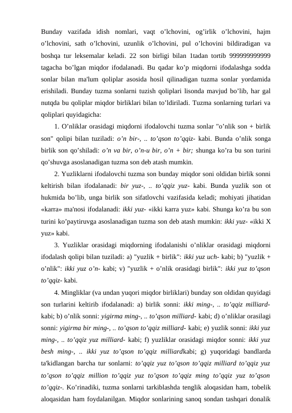 Bunday  vazifada  idish  nomlari,  vaqt  o’lchovini,  og’irlik  o’lchovini,  hajm
o’lchovini,  sath  o’lchovini,  uzunlik  o’lchovini,  pul  o’lchovini  bildiradigan  va
boshqa tur leksemalar keladi. 22 son birligi bilan 1tadan tortib 999999999999
tagacha bo’lgan miqdor ifodalanadi. Bu qadar ko’p miqdorni ifodalashga sodda
sonlar bilan ma'lum qoliplar asosida hosil qilinadigan tuzma sonlar yordamida
erishiladi. Bunday tuzma sonlarni tuzish qoliplari lisonda mavjud bo’lib, har gal
nutqda bu qoliplar miqdor birliklari bilan to’ldiriladi. Tuzma sonlarning turlari va
qoliplari quyidagicha: 
1. O’nliklar orasidagi miqdorni ifodalovchi tuzma sonlar "o’nlik son + birlik
son" qolipi bilan tuziladi:  o’n bir-, .. to’qson to’qqiz-  kabi. Bunda o’nlik songa
birlik son qo’shiladi: o’n va bir, o’n-u bir, o’n + bir; shunga ko’ra bu son turini
qo’shuvga asoslanadigan tuzma son deb atash mumkin. 
2. Yuzliklarni ifodalovchi tuzma son bunday miqdor soni oldidan birlik sonni
keltirish bilan ifodalanadi:  bir yuz-, .. to’qqiz yuz-  kabi. Bunda yuzlik son ot
hukmida bo’lib, unga birlik son sifatlovchi vazifasida keladi; mohiyati jihatidan
«karra» ma'nosi ifodalanadi: ikki yuz- «ikki karra yuz» kabi. Shunga ko’ra bu son
turini ko’paytiruvga asoslanadigan tuzma son deb atash mumkin: ikki yuz- «ikki X
yuz» kabi. 
3. Yuzliklar orasidagi miqdorning ifodalanishi o’nliklar orasidagi miqdorni
ifodalash qolipi bilan tuziladi: a) "yuzlik + birlik": ikki yuz uch- kabi; b) "yuzlik +
o’nlik": ikki yuz o’n- kabi; v) "yuzlik + o’nlik orasidagi birlik": ikki yuz to’qson
to’qqiz- kabi. 
4. Mingliklar (va undan yuqori miqdor birliklari) bunday son oldidan quyidagi
son turlarini keltirib ifodalanadi: a) birlik sonni:  ikki ming-, .. to’qqiz milliard-
kabi; b) o’nlik sonni: yigirma ming-, .. to’qson milliard- kabi; d) o’nliklar orasilagi
sonni: yigirma bir ming-, .. to’qson to’qqiz milliard- kabi; e) yuzlik sonni: ikki yuz
ming-, .. to’qqiz yuz milliard- kabi; f) yuzliklar orasidagi miqdor sonni: ikki yuz
besh  ming-,  ..  ikki  yuz  to’qson  to’qqiz  milliardkabi;  g)  yuqoridagi  bandlarda
ta'kidlangan barcha tur sonlarni:  to’qqiz yuz to’qson to’qqiz milliard to’qqiz yuz
to’qson  to’qqiz  million  to’qqiz  yuz  to’qson  to’qqiz  ming  to’qqiz  yuz  to’qson
to’qqiz-. Ko’rinadiki, tuzma sonlarni tarkiblashda tenglik aloqasidan ham, tobelik
aloqasidan ham foydalanilgan. Miqdor sonlarining sanoq sondan tashqari donalik
