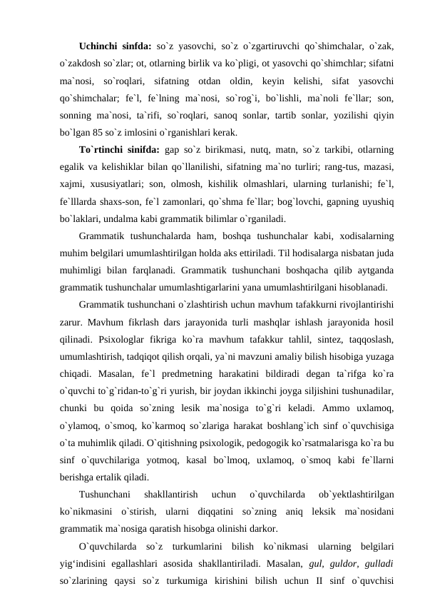 Uchinchi sinfda:  so`z yasovchi, so`z o`zgartiruvchi qo`shimchalar, o`zak,
o`zakdosh so`zlar; ot, otlarning birlik va ko`pligi, ot yasovchi qo`shimchlar; sifatni
ma`nosi,  so`roqlari,  sifatning  otdan  oldin,  keyin  kelishi,  sifat  yasovchi
qo`shimchalar;  fe`l,  fe`lning  ma`nosi,  so`rog`i,  bo`lishli,  ma`noli  fe`llar;  son,
sonning ma`nosi, ta`rifi, so`roqlari, sanoq sonlar, tartib sonlar, yozilishi  qiyin
bo`lgan 85 so`z imlosini o`rganishlari kerak. 
To`rtinchi sinifda:  gap so`z birikmasi, nutq, matn, so`z tarkibi, otlarning
egalik va kelishiklar bilan qo`llanilishi, sifatning ma`no turliri; rang-tus, mazasi,
xajmi, xususiyatlari; son, olmosh, kishilik olmashlari, ularning turlanishi; fe`l,
fe`lllarda shaxs-son, fe`l zamonlari, qo`shma fe`llar; bog`lovchi, gapning uyushiq
bo`laklari, undalma kabi grammatik bilimlar o`rganiladi. 
Grammatik  tushunchalarda  ham,  boshqa  tushunchalar  kabi,  xodisalarning
muhim belgilari umumlashtirilgan holda aks ettiriladi. Til hodisalarga nisbatan juda
muhimligi  bilan  farqlanadi.  Grammatik  tushunchani  boshqacha  qilib  aytganda
grammatik tushunchalar umumlashtigarlarini yana umumlashtirilgani hisoblanadi. 
Grammatik tushunchani o`zlashtirish uchun mavhum tafakkurni rivojlantirishi
zarur. Mavhum fikrlash dars jarayonida turli mashqlar ishlash jarayonida hosil
qilinadi.  Psixologlar  fikriga  ko`ra  mavhum  tafakkur  tahlil,  sintez,  taqqoslash,
umumlashtirish, tadqiqot qilish orqali, ya`ni mavzuni amaliy bilish hisobiga yuzaga
chiqadi.  Masalan,  fe`l  predmetning  harakatini  bildiradi  degan  ta`rifga  ko`ra
o`quvchi to`g`ridan-to`g`ri yurish, bir joydan ikkinchi joyga siljishini tushunadilar,
chunki  bu  qoida  so`zning  lesik  ma`nosiga  to`g`ri  keladi.  Ammo  uxlamoq,
o`ylamoq, o`smoq, ko`karmoq so`zlariga harakat boshlang`ich sinf o`quvchisiga
o`ta muhimlik qiladi. O`qitishning psixologik, pedogogik ko`rsatmalarisga ko`ra bu
sinf  o`quvchilariga  yotmoq,  kasal  bo`lmoq,  uxlamoq,  o`smoq  kabi  fe`llarni
berishga ertalik qiladi. 
Tushunchani  shakllantirish  uchun  o`quvchilarda  ob`yektlashtirilgan
ko`nikmasini  o`stirish,  ularni  diqqatini  so`zning  aniq  leksik  ma`nosidani
grammatik ma`nosiga qaratish hisobga olinishi darkor. 
O`quvchilarda  so`z  turkumlarini  bilish  ko`nikmasi  ularning  belgilari
yig‘indisini  egallashlari  asosida  shakllantiriladi.  Masalan,  gul,  guldor,  gulladi
so`zlarining  qaysi  so`z  turkumiga  kirishini  bilish  uchun  II  sinf  o`quvchisi
