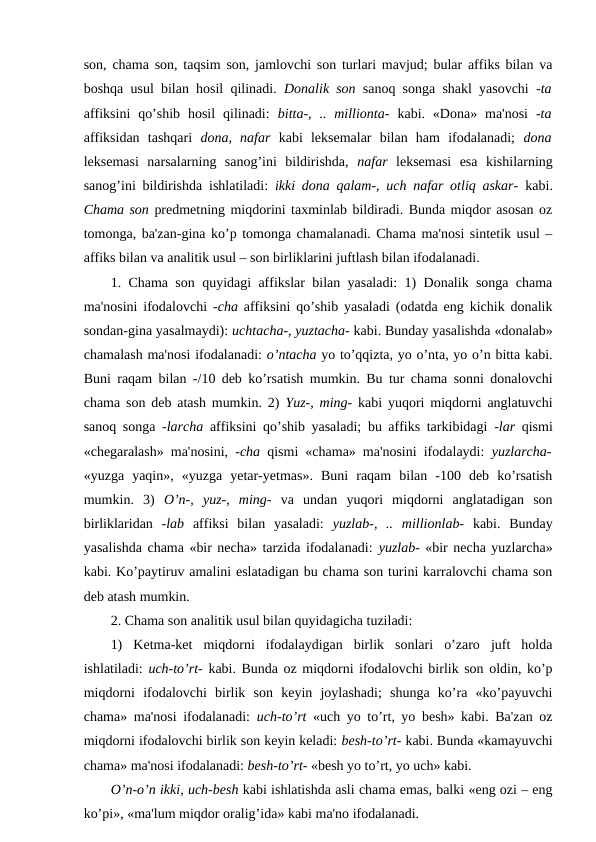 son, chama son, taqsim son, jamlovchi son turlari mavjud; bular affiks bilan va
boshqa usul bilan hosil qilinadi.  Donalik son  sanoq songa shakl yasovchi  -ta
affiksini  qo’shib  hosil  qilinadi:  bitta-,  .. millionta-  kabi. «Dona»  ma'nosi  -ta
affiksidan  tashqari  dona,  nafar  kabi  leksemalar  bilan  ham  ifodalanadi;  dona
leksemasi  narsalarning  sanog’ini  bildirishda,  nafar  leksemasi  esa  kishilarning
sanog’ini bildirishda ishlatiladi:  ikki dona qalam-, uch nafar otliq askar-  kabi.
Chama son predmetning miqdorini taxminlab bildiradi. Bunda miqdor asosan oz
tomonga, ba'zan-gina ko’p tomonga chamalanadi. Chama ma'nosi sintetik usul –
affiks bilan va analitik usul – son birliklarini juftlash bilan ifodalanadi. 
1. Chama son quyidagi affikslar bilan yasaladi: 1) Donalik songa chama
ma'nosini ifodalovchi  -cha  affiksini qo’shib yasaladi (odatda eng kichik donalik
sondan-gina yasalmaydi): uchtacha-, yuztacha- kabi. Bunday yasalishda «donalab»
chamalash ma'nosi ifodalanadi: o’ntacha yo to’qqizta, yo o’nta, yo o’n bitta kabi.
Buni raqam bilan -/10 deb ko’rsatish mumkin. Bu tur chama sonni donalovchi
chama son deb atash mumkin. 2)  Yuz-, ming-  kabi yuqori miqdorni anglatuvchi
sanoq songa  -larcha  affiksini qo’shib yasaladi; bu affiks tarkibidagi  -lar  qismi
«chegaralash» ma'nosini,  -cha  qismi «chama» ma'nosini ifodalaydi:  yuzlarcha-
«yuzga  yaqin»,  «yuzga  yetar-yetmas».  Buni  raqam  bilan  -100  deb  ko’rsatish
mumkin.  3)  O’n-,  yuz-,  ming-  va  undan  yuqori  miqdorni  anglatadigan  son
birliklaridan  -lab  affiksi  bilan  yasaladi:  yuzlab-,  ..  millionlab-  kabi.  Bunday
yasalishda chama «bir necha» tarzida ifodalanadi: yuzlab- «bir necha yuzlarcha»
kabi. Ko’paytiruv amalini eslatadigan bu chama son turini karralovchi chama son
deb atash mumkin. 
2. Chama son analitik usul bilan quyidagicha tuziladi: 
1)  Ketma-ket  miqdorni  ifodalaydigan  birlik  sonlari  o’zaro  juft  holda
ishlatiladi:  uch-to’rt-  kabi. Bunda oz miqdorni ifodalovchi birlik son oldin, ko’p
miqdorni  ifodalovchi  birlik  son  keyin  joylashadi;  shunga  ko’ra  «ko’payuvchi
chama» ma'nosi ifodalanadi:  uch-to’rt  «uch yo to’rt, yo besh» kabi. Ba'zan oz
miqdorni ifodalovchi birlik son keyin keladi: besh-to’rt- kabi. Bunda «kamayuvchi
chama» ma'nosi ifodalanadi: besh-to’rt- «besh yo to’rt, yo uch» kabi. 
O’n-o’n ikki, uch-besh kabi ishlatishda asli chama emas, balki «eng ozi – eng
ko’pi», «ma'lum miqdor oralig’ida» kabi ma'no ifodalanadi. 
