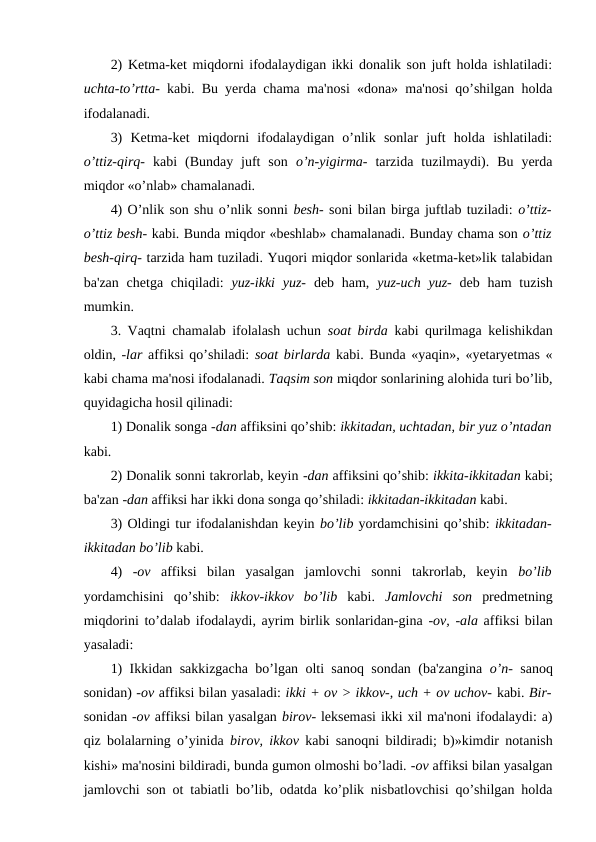 2) Ketma-ket miqdorni ifodalaydigan ikki donalik son juft holda ishlatiladi:
uchta-to’rtta-  kabi. Bu yerda chama ma'nosi «dona» ma'nosi qo’shilgan holda
ifodalanadi. 
3)  Ketma-ket  miqdorni  ifodalaydigan  o’nlik  sonlar  juft  holda  ishlatiladi:
o’ttiz-qirq-  kabi  (Bunday  juft  son  o’n-yigirma-  tarzida  tuzilmaydi).  Bu  yerda
miqdor «o’nlab» chamalanadi. 
4) O’nlik son shu o’nlik sonni besh- soni bilan birga juftlab tuziladi: o’ttiz-
o’ttiz besh- kabi. Bunda miqdor «beshlab» chamalanadi. Bunday chama son o’ttiz
besh-qirq- tarzida ham tuziladi. Yuqori miqdor sonlarida «ketma-ket»lik talabidan
ba'zan  chetga chiqiladi:  yuz-ikki  yuz-  deb ham,  yuz-uch yuz-  deb ham  tuzish
mumkin. 
3. Vaqtni chamalab ifolalash uchun  soat birda  kabi qurilmaga kelishikdan
oldin, -lar affiksi qo’shiladi: soat birlarda kabi. Bunda «yaqin», «yetaryetmas «
kabi chama ma'nosi ifodalanadi. Taqsim son miqdor sonlarining alohida turi bo’lib,
quyidagicha hosil qilinadi: 
1) Donalik songa -dan affiksini qo’shib: ikkitadan, uchtadan, bir yuz o’ntadan
kabi. 
2) Donalik sonni takrorlab, keyin -dan affiksini qo’shib: ikkita-ikkitadan kabi;
ba'zan -dan affiksi har ikki dona songa qo’shiladi: ikkitadan-ikkitadan kabi. 
3) Oldingi tur ifodalanishdan keyin bo’lib yordamchisini qo’shib: ikkitadan-
ikkitadan bo’lib kabi. 
4)  -ov  affiksi  bilan  yasalgan  jamlovchi  sonni  takrorlab,  keyin  bo’lib
yordamchisini  qo’shib:  ikkov-ikkov  bo’lib  kabi.  Jamlovchi  son  predmetning
miqdorini to’dalab ifodalaydi, ayrim birlik sonlaridan-gina -ov, -ala affiksi bilan
yasaladi: 
1) Ikkidan sakkizgacha bo’lgan olti sanoq sondan (ba'zangina  o’n-  sanoq
sonidan) -ov affiksi bilan yasaladi: ikki + ov > ikkov-, uch + ov uchov- kabi. Bir-
sonidan -ov affiksi bilan yasalgan birov- leksemasi ikki xil ma'noni ifodalaydi: a)
qiz bolalarning o’yinida  birov, ikkov  kabi sanoqni bildiradi; b)»kimdir notanish
kishi» ma'nosini bildiradi, bunda gumon olmoshi bo’ladi. -ov affiksi bilan yasalgan
jamlovchi son ot tabiatli bo’lib, odatda ko’plik nisbatlovchisi qo’shilgan holda

