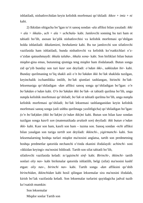 ishlatiladi, nisbatlovchidan keyin kelishik morfemasi qo’shiladi: ikkov + imiz + ni
kabi. 
2) Ikkidan oltigacha bo’lgan to’rt sanoq sondan -ala affiksi bilan yasaladi: ikki
+ ala > ikkala-, uch + ala > uchchala- kabi. Jamlovchi sonning bu turi ham ot
tabiatli bo’lib, asosan  ko’plik nisbatlovchisi  va kelishik morfemasi  qo’shilgan
holda ishlatiladi:  ikkalamizni, beshalamiz  kabi. Bu tur jamlovchi son sifatlovchi
vazifasida  ham  ishlatiladi,  bunda  nisbatlovchi  va  kelishik  ko’rsatkichlari  o’z-
o’zidan qatnashmaydi: ikkala talaba-, ikkala xona- kabi. Son birliklari bilan butun
miqdor-gina emas, butunning qismiga teng miqdor ham ifodalanadi. Butun songa
zid qo’yib bunday son turi  kasr son  deyiladi:  o’ndan ikki-, sakkizdan bir-  kabi.
Bunday qurilmaning to’liq shakli asli o’n bo’lakdan ikki bo’lak shaklida tuzilgan,
keyinchalik  ixchamlikka  intilib,  bo’lak  qismlari  tashlangan,  birinchi  bo’lak-
leksemasiga qo’shiladigan  -dan  affiksi sanoq songa qo’shiladigan bo’lgan:  o’n
bo’lakdan o’ndan kabi. O’n bo’lakdan ikki bo’lak- ot tabiatli qurilma bo’lib, unga
nutqda kelishik morfemasi qo’shiladi; bo’lak ot tabiatli qurilma bo’lib, unga nutqda
kelishik  morfemasi  qo’shiladi;  bo’lak  leksemasi  tashlanganidan  keyin  kelishik
morfemasi sanoq songa (asli ushbu qurilmaga yaxlitligicha) qo’shiladigan bo’lgan:
(o’n bo’lak)dan (ikki bo’lak)ni (o’ndan ikki)ni kabi. Butun son bilan kasr sondan
tuzilgan songa kasrli son (matematikada aralash son) deyiladi: ikki butun o’ndan
ikki- kabi. Kasr son ham, kasrli son ham – tuzma son. Sanoq sondan -nchi affiksi
bilan yasalgan son turiga  tartib son  deyiladi:  ikkinchi-, yigirmanchi-  kabi. Son
leksemalarning boshqa turlari miqdor ma'nosini anglatsa, tartib son predmetning
boshqa predmetlar qatorida nechanchi o’rinda ekanini ifodalaydi:  uchinchi-  soni
«ikkidan keyingi» ma'nosini bildiradi. Tartib son sifat tabiatli bo’lib, 
sifatlovchi  vazifasida  keladi:  to’qqizinchi  sinf-  kabi.  Birinchi-,  ikkinchi-  tartib
sonlari  oliy nav-  kabi birikmalar qatorida ishlatilib, belgi (sifat) ma'nosini kashf
etgan:  oliy  nav-,  birinchi  nav-  kabi.  Tartib  songa  -dan  affiksini  qo’shib
birinchidan, ikkinchidan  kabi hosil qilingan leksemalar sira ma'nosini ifodalab,
kirish bo’lak vazifasida keladi. Son leksemalar turlarini quyidagicha jadval tuzib
ko’rsatish mumkin: 
Son leksemalar 
Miqdor sonlar Tartib son 
