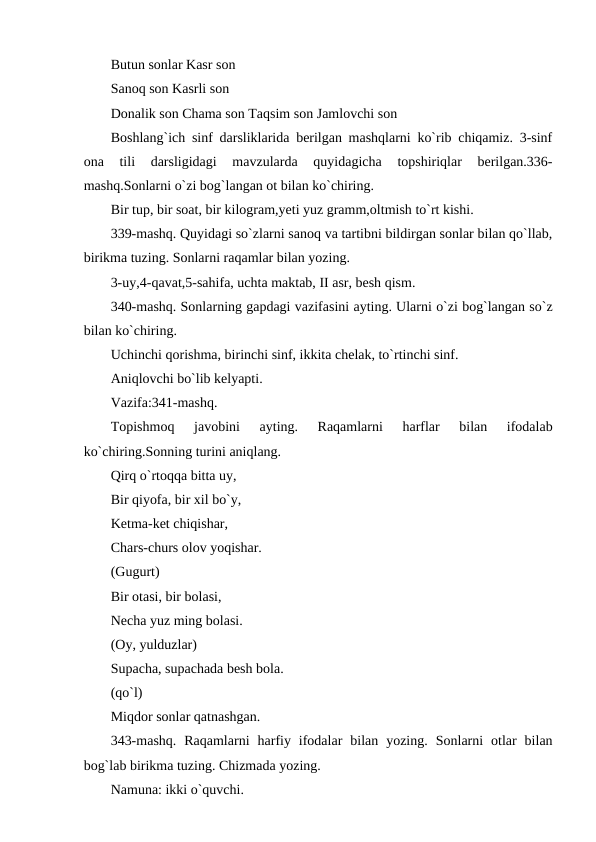 Butun sonlar Kasr son 
Sanoq son Kasrli son 
Donalik son Chama son Taqsim son Jamlovchi son 
Boshlang`ich sinf darsliklarida berilgan mashqlarni ko`rib chiqamiz. 3-sinf
ona  tili  darsligidagi  mavzularda  quyidagicha  topshiriqlar  berilgan.336-
mashq.Sonlarni o`zi bog`langan ot bilan ko`chiring. 
Bir tup, bir soat, bir kilogram,yeti yuz gramm,oltmish to`rt kishi. 
339-mashq. Quyidagi so`zlarni sanoq va tartibni bildirgan sonlar bilan qo`llab,
birikma tuzing. Sonlarni raqamlar bilan yozing. 
3-uy,4-qavat,5-sahifa, uchta maktab, II asr, besh qism. 
340-mashq. Sonlarning gapdagi vazifasini ayting. Ularni o`zi bog`langan so`z
bilan ko`chiring. 
Uchinchi qorishma, birinchi sinf, ikkita chelak, to`rtinchi sinf. 
Aniqlovchi bo`lib kelyapti. 
Vazifa:341-mashq. 
Topishmoq  javobini  ayting.  Raqamlarni  harflar  bilan  ifodalab
ko`chiring.Sonning turini aniqlang. 
Qirq o`rtoqqa bitta uy, 
Bir qiyofa, bir xil bo`y, 
Ketma-ket chiqishar, 
Chars-churs olov yoqishar. 
(Gugurt) 
Bir otasi, bir bolasi, 
Necha yuz ming bolasi. 
(Oy, yulduzlar) 
Supacha, supachada besh bola. 
(qo`l) 
Miqdor sonlar qatnashgan. 
343-mashq.  Raqamlarni  harfiy  ifodalar  bilan  yozing.  Sonlarni  otlar  bilan
bog`lab birikma tuzing. Chizmada yozing. 
Namuna: ikki o`quvchi. 
