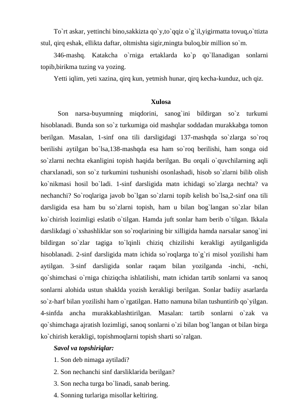 To`rt askar, yettinchi bino,sakkizta qo`y,to`qqiz o`g`il,yigirmatta tovuq,o`ttizta
stul, qirq eshak, ellikta daftar, oltmishta sigir,mingta buloq,bir million so`m. 
346-mashq.  Katakcha  o`rniga  ertaklarda  ko`p  qo`llanadigan  sonlarni
topib,birikma tuzing va yozing. 
Yetti iqlim, yeti xazina, qirq kun, yetmish hunar, qirq kecha-kunduz, uch qiz. 
Xulosa
Son  narsa-buyumning  miqdorini,  sanog`ini  bildirgan  so`z  turkumi
hisoblanadi. Bunda son so`z turkumiga oid mashqlar soddadan murakkabga tomon
berilgan.  Masalan,  1-sinf  ona  tili  darsligidagi  137-mashqda  so`zlarga  so`roq
berilishi aytilgan bo`lsa,138-mashqda esa ham so`roq berilishi, ham songa oid
so`zlarni nechta ekanligini topish haqida berilgan. Bu orqali o`quvchilarning aqli
charxlanadi, son so`z turkumini tushunishi osonlashadi, hisob so`zlarni bilib olish
ko`nikmasi  hosil bo`ladi. 1-sinf darsligida matn ichidagi  so`zlarga nechta? va
nechanchi? So`roqlariga javob bo`lgan so`zlarni topib kelish bo`lsa,2-sinf ona tili
darsligida esa ham bu so`zlarni topish, ham u bilan bog`langan so`zlar bilan
ko`chirish lozimligi eslatib o`tilgan. Hamda juft sonlar ham berib o`tilgan. Ikkala
darslikdagi o`xshashliklar son so`roqlarining bir xilligida hamda narsalar sanog`ini
bildirgan  so`zlar  tagiga  to`lqinli  chiziq  chizilishi  kerakligi  aytilganligida
hisoblanadi. 2-sinf darsligida matn ichida so`roqlarga to`g`ri misol yozilishi ham
aytilgan.  3-sinf  darsligida  sonlar  raqam  bilan  yozilganda  -inchi,  -nchi,
qo`shimchasi o`rniga chiziqcha ishlatilishi, matn ichidan tartib sonlarni va sanoq
sonlarni alohida ustun shaklda yozish kerakligi berilgan. Sonlar badiiy asarlarda
so`z-harf bilan yozilishi ham o`rgatilgan. Hatto namuna bilan tushuntirib qo`yilgan.
4-sinfda  ancha  murakkablashtirilgan.  Masalan:  tartib  sonlarni  o`zak  va
qo`shimchaga ajratish lozimligi, sanoq sonlarni o`zi bilan bog`langan ot bilan birga
ko`chirish kerakligi, topishmoqlarni topish sharti so`ralgan. 
Savol va topshiriqlar: 
1. Son deb nimaga aytiladi? 
2. Son nechanchi sinf darsliklarida berilgan? 
3. Son necha turga bo`linadi, sanab bering. 
4. Sonning turlariga misollar keltiring. 

