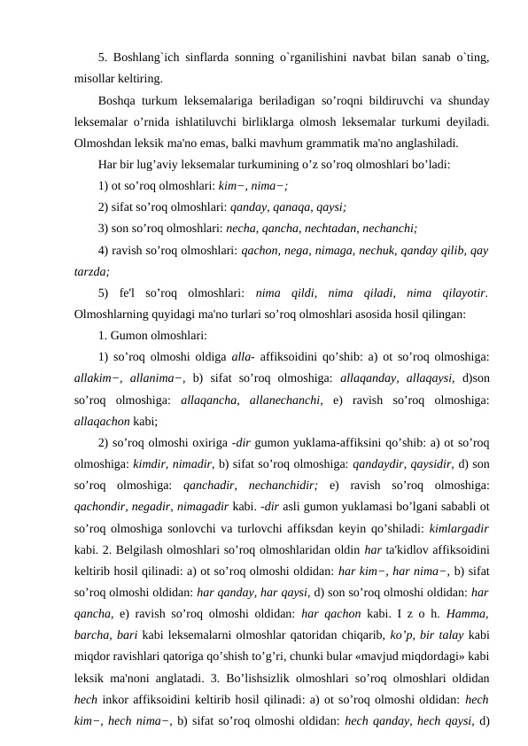 5. Boshlang`ich sinflarda sonning o`rganilishini navbat bilan sanab o`ting,
misollar keltiring. 
Boshqa turkum leksemalariga beriladigan so’roqni bildiruvchi va shunday
leksemalar o’rnida ishlatiluvchi birliklarga olmosh leksemalar turkumi deyiladi.
Olmoshdan leksik ma'no emas, balki mavhum grammatik ma'no anglashiladi. 
Har bir lug’aviy leksemalar turkumining o’z so’roq olmoshlari bo’ladi: 
1) ot so’roq olmoshlari: kim−, nima−; 
2) sifat so’roq olmoshlari: qanday, qanaqa, qaysi; 
3) son so’roq olmoshlari: necha, qancha, nechtadan, nechanchi; 
4) ravish so’roq olmoshlari: qachon, nega, nimaga, nechuk, qanday qilib, qay
tarzda; 
5)  fe'l  so’roq  olmoshlari:  nima  qildi,  nima  qiladi,  nima  qilayotir.
Olmoshlarning quyidagi ma'no turlari so’roq olmoshlari asosida hosil qilingan: 
1. Gumon olmoshlari: 
1) so’roq olmoshi oldiga  alla-  affiksoidini qo’shib: a) ot so’roq olmoshiga:
allakim−,  allanima−,  b)  sifat  so’roq  olmoshiga:  allaqanday,  allaqaysi,  d)son
so’roq  olmoshiga:  allaqancha,  allanechanchi,  e)  ravish  so’roq  olmoshiga:
allaqachon kabi; 
2) so’roq olmoshi oxiriga -dir gumon yuklama-affiksini qo’shib: a) ot so’roq
olmoshiga: kimdir, nimadir, b) sifat so’roq olmoshiga: qandaydir, qaysidir, d) son
so’roq  olmoshiga:  qanchadir,  nechanchidir;  e)  ravish  so’roq  olmoshiga:
qachondir, negadir, nimagadir kabi. -dir asli gumon yuklamasi bo’lgani sababli ot
so’roq olmoshiga sonlovchi va turlovchi affiksdan keyin qo’shiladi:  kimlargadir
kabi. 2. Belgilash olmoshlari so’roq olmoshlaridan oldin har ta'kidlov affiksoidini
keltirib hosil qilinadi: a) ot so’roq olmoshi oldidan: har kim−, har nima−, b) sifat
so’roq olmoshi oldidan: har qanday, har qaysi, d) son so’roq olmoshi oldidan: har
qancha,  e) ravish so’roq olmoshi oldidan:  har qachon  kabi. I z o h.  Hamma,
barcha, bari kabi leksemalarni olmoshlar qatoridan chiqarib, ko’p, bir talay kabi
miqdor ravishlari qatoriga qo’shish to’g’ri, chunki bular «mavjud miqdordagi» kabi
leksik ma'noni anglatadi. 3. Bo’lishsizlik olmoshlari so’roq olmoshlari oldidan
hech inkor affiksoidini keltirib hosil qilinadi: a) ot so’roq olmoshi oldidan: hech
kim−, hech nima−, b) sifat so’roq olmoshi oldidan: hech qanday, hech qaysi, d)
