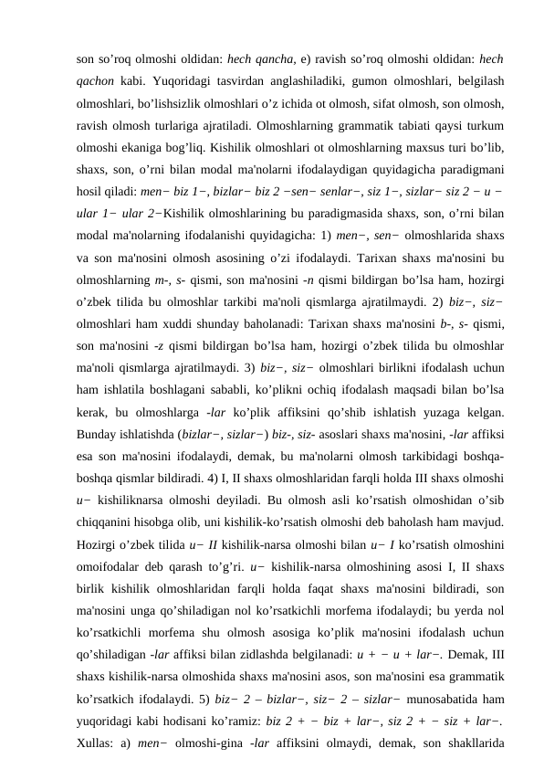 son so’roq olmoshi oldidan: hech qancha, e) ravish so’roq olmoshi oldidan: hech
qachon  kabi. Yuqoridagi tasvirdan anglashiladiki, gumon olmoshlari, belgilash
olmoshlari, bo’lishsizlik olmoshlari o’z ichida ot olmosh, sifat olmosh, son olmosh,
ravish olmosh turlariga ajratiladi. Olmoshlarning grammatik tabiati qaysi turkum
olmoshi ekaniga bog’liq. Kishilik olmoshlari ot olmoshlarning maxsus turi bo’lib,
shaxs, son, o’rni bilan modal ma'nolarni ifodalaydigan quyidagicha paradigmani
hosil qiladi: men− biz 1−, bizlar− biz 2 −sen− senlar−, siz 1−, sizlar− siz 2 − u −
ular 1− ular 2−Kishilik olmoshlarining bu paradigmasida shaxs, son, o’rni bilan
modal ma'nolarning ifodalanishi quyidagicha: 1) men−, sen− olmoshlarida shaxs
va son ma'nosini olmosh asosining o’zi ifodalaydi. Tarixan shaxs ma'nosini bu
olmoshlarning m-, s- qismi, son ma'nosini -n qismi bildirgan bo’lsa ham, hozirgi
o’zbek tilida bu olmoshlar tarkibi ma'noli qismlarga ajratilmaydi. 2)  biz−, siz−
olmoshlari ham xuddi shunday baholanadi: Tarixan shaxs ma'nosini b-, s- qismi,
son ma'nosini  -z  qismi bildirgan bo’lsa ham, hozirgi o’zbek tilida bu olmoshlar
ma'noli qismlarga ajratilmaydi. 3) biz−, siz− olmoshlari birlikni ifodalash uchun
ham ishlatila boshlagani sababli, ko’plikni ochiq ifodalash maqsadi bilan bo’lsa
kerak,  bu  olmoshlarga  -lar  ko’plik  affiksini  qo’shib  ishlatish  yuzaga  kelgan.
Bunday ishlatishda (bizlar−, sizlar−) biz-, siz- asoslari shaxs ma'nosini, -lar affiksi
esa son ma'nosini ifodalaydi, demak, bu ma'nolarni olmosh tarkibidagi boshqa-
boshqa qismlar bildiradi. 4) I, II shaxs olmoshlaridan farqli holda III shaxs olmoshi
u−  kishiliknarsa olmoshi deyiladi. Bu olmosh asli ko’rsatish olmoshidan o’sib
chiqqanini hisobga olib, uni kishilik-ko’rsatish olmoshi deb baholash ham mavjud.
Hozirgi o’zbek tilida u− II kishilik-narsa olmoshi bilan u− I ko’rsatish olmoshini
omoifodalar deb qarash to’g’ri.  u−  kishilik-narsa olmoshining asosi I, II shaxs
birlik  kishilik  olmoshlaridan  farqli  holda  faqat  shaxs  ma'nosini  bildiradi,  son
ma'nosini unga qo’shiladigan nol ko’rsatkichli morfema ifodalaydi; bu yerda nol
ko’rsatkichli  morfema  shu  olmosh  asosiga  ko’plik  ma'nosini  ifodalash  uchun
qo’shiladigan -lar affiksi bilan zidlashda belgilanadi: u + − u + lar−. Demak, III
shaxs kishilik-narsa olmoshida shaxs ma'nosini asos, son ma'nosini esa grammatik
ko’rsatkich ifodalaydi. 5)  biz− 2 – bizlar−, siz− 2 – sizlar−  munosabatida ham
yuqoridagi kabi hodisani ko’ramiz: biz 2 + − biz + lar−, siz 2 + − siz + lar−.
Xullas:  a)  men−  olmoshi-gina  -lar  affiksini  olmaydi,  demak,  son  shakllarida
