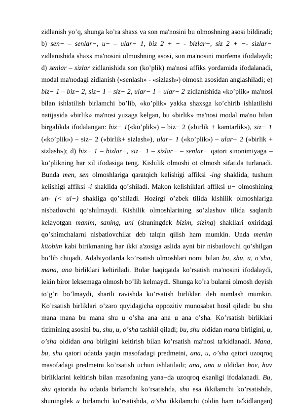 zidlanish yo’q, shunga ko’ra shaxs va son ma'nosini bu olmoshning asosi bildiradi;
b)  sen− – senlar−, u− – ular− 1, biz 2 + − - bizlar−, siz 2 + −- sizlar−
zidlanishida shaxs ma'nosini olmoshning asosi, son ma'nosini morfema ifodalaydi;
d) senlar – sizlar zidlanishida son (ko’plik) ma'nosi affiks yordamida ifodalanadi,
modal ma'nodagi zidlanish («senlash» - «sizlash») olmosh asosidan anglashiladi; e)
biz− 1 – biz− 2, siz− 1 – siz− 2, ular− 1 – ular− 2 zidlanishida «ko’plik» ma'nosi
bilan ishlatilish birlamchi bo’lib, «ko’plik» yakka shaxsga ko’chirib ishlatilishi
natijasida «birlik» ma'nosi yuzaga kelgan, bu «birlik» ma'nosi modal ma'no bilan
birgalikda ifodalangan: biz− 1(«ko’plik») – biz− 2 («birlik + kamtarlik»), siz− 1
(«ko’plik») – siz− 2 («birlik+ sizlash»), ular− 1 («ko’plik») – ular− 2 («birlik +
sizlash»); d) biz− 1 – bizlar−, siz− 1 – sizlar− – senlar− qatori sinonimiyaga –
ko’plikning har xil ifodasiga teng. Kishilik olmoshi ot olmosh sifatida turlanadi.
Bunda  men, sen  olmoshlariga qaratqich kelishigi affiksi  -ing  shaklida, tushum
kelishigi affiksi -i shaklida qo’shiladi. Makon kelishiklari affiksi u− olmoshining
un-  (<  ul−)  shakliga  qo’shiladi.  Hozirgi  o’zbek  tilida  kishilik  olmoshlariga
nisbatlovchi  qo’shilmaydi.  Kishilik  olmoshlarining  so’zlashuv  tilida  saqlanib
kelayotgan  manim,  saning,  uni  (shuningdek  bizim,  sizing)  shakllari  oxiridagi
qo’shimchalarni  nisbatlovchilar  deb  talqin  qilish  ham  mumkin.  Unda  menim
kitobim kabi birikmaning har ikki a'zosiga aslida ayni bir nisbatlovchi qo’shilgan
bo’lib chiqadi. Adabiyotlarda ko’rsatish olmoshlari nomi bilan bu, shu, u, o’sha,
mana, ana  birliklari keltiriladi. Bular haqiqatda ko’rsatish ma'nosini ifodalaydi,
lekin biror leksemaga olmosh bo’lib kelmaydi. Shunga ko’ra bularni olmosh deyish
to’g’ri  bo’lmaydi,  shartli  ravishda  ko’rsatish  birliklari  deb  nomlash  mumkin.
Ko’rsatish birliklari o’zaro quyidagicha oppozitiv munosabat hosil qiladi: bu shu
mana mana bu mana shu u o’sha ana ana u ana o’sha.  Ko’rsatish  birliklari
tizimining asosini bu, shu, u, o’sha tashkil qiladi; bu, shu oldidan mana birligini, u,
o’sha  oldidan  ana  birligini keltirish bilan ko’rsatish ma'nosi ta'kidlanadi.  Mana,
bu, shu qatori odatda yaqin masofadagi predmetni, ana, u, o’sha  qatori uzoqroq
masofadagi predmetni ko’rsatish uchun ishlatiladi;  ana, ana u  oldidan  hov, huv
birliklarini keltirish bilan masofaning yana−da uzoqroq ekanligi ifodalanadi. Bu,
shu  qatorida  bu  odatda birlamchi ko’rsatishda,  shu  esa ikkilamchi ko’rsatishda,
shuningdek  u  birlamchi ko’rsatishda,  o’sha  ikkilamchi (oldin ham ta'kidlangan)
