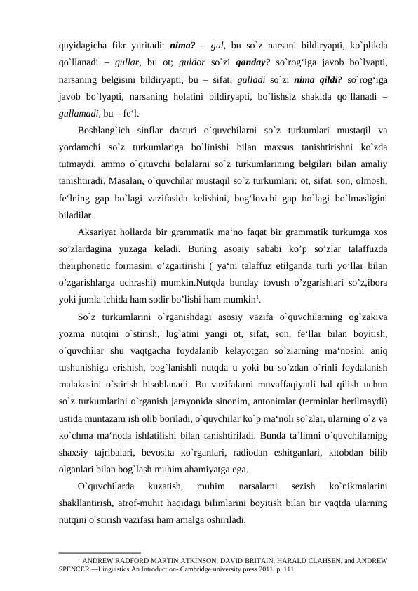 quyidagicha fikr yuritadi:  nima?  –  gul,  bu so`z narsani bildiryapti, ko`plikda
qo`llanadi  –  gullar,  bu  ot;  guldor  so`zi  qanday?  so`rog‘iga  javob  bo`lyapti,
narsaning belgisini bildiryapti, bu – sifat;  gulladi  so`zi  nima qildi?  so`rog‘iga
javob  bo`lyapti,  narsaning  holatini  bildiryapti,  bo`lishsiz  shaklda  qo`llanadi  –
gullamadi, bu – fe‘l. 
Boshlang`ich  sinflar  dasturi  o`quvchilarni  so`z  turkumlari  mustaqil  va
yordamchi  so`z  turkumlariga  bo`linishi  bilan  maxsus  tanishtirishni  ko`zda
tutmaydi, ammo o`qituvchi bolalarni so`z turkumlarining belgilari bilan amaliy
tanishtiradi. Masalan, o`quvchilar mustaqil so`z turkumlari: ot, sifat, son, olmosh,
fe‘lning gap bo`lagi vazifasida kelishini, bog‘lovchi gap bo`lagi  bo`lmasligini
biladilar. 
Aksariyat hollarda bir grammatik ma‘no faqat bir grammatik turkumga xos
so’zlardagina  yuzaga  keladi.  Buning  asoaiy  sababi  ko’p  so’zlar  talaffuzda
theirphonetic formasini o’zgartirishi ( ya‘ni talaffuz etilganda turli yo’llar bilan
o’zgarishlarga uchrashi) mumkin.Nutqda bunday tovush o’zgarishlari so’z,ibora
yoki jumla ichida ham sodir bo’lishi ham mumkin1. 
So`z  turkumlarini  o`rganishdagi  asosiy  vazifa  o`quvchilarning  og`zakiva
yozma  nutqini  o`stirish,  lug`atini  yangi  ot,  sifat,  son,  fe‘llar  bilan  boyitish,
o`quvchilar  shu  vaqtgacha  foydalanib  kelayotgan  so`zlarning  ma‘nosini  aniq
tushunishiga erishish, bog`lanishli nutqda u yoki bu so`zdan o`rinli foydalanish
malakasini o`stirish hisoblanadi. Bu vazifalarni muvaffaqiyatli hal qilish uchun
so`z turkumlarini o`rganish jarayonida sinonim, antonimlar (terminlar berilmaydi)
ustida muntazam ish olib boriladi, o`quvchilar ko`p ma‘noli so`zlar, ularning o`z va
ko`chma ma‘noda ishlatilishi bilan tanishtiriladi. Bunda ta`limni o`quvchilarnipg
shaxsiy  tajribalari,  bevosita  ko`rganlari,  radiodan  eshitganlari,  kitobdan  bilib
olganlari bilan bog`lash muhim ahamiyatga ega. 
O`quvchilarda  kuzatish,  muhim  narsalarni  sezish  ko`nikmalarini
shakllantirish, atrof-muhit haqidagi bilimlarini boyitish bilan bir vaqtda ularning
nutqini o`stirish vazifasi ham amalga oshiriladi. 
1 ANDREW RADFORD MARTIN ATKINSON, DAVID BRITAIN, HARALD CLAHSEN, and ANDREW
SPENCER ―Linguistics An Introduction- Cambridge university press 2011. p. 111 
