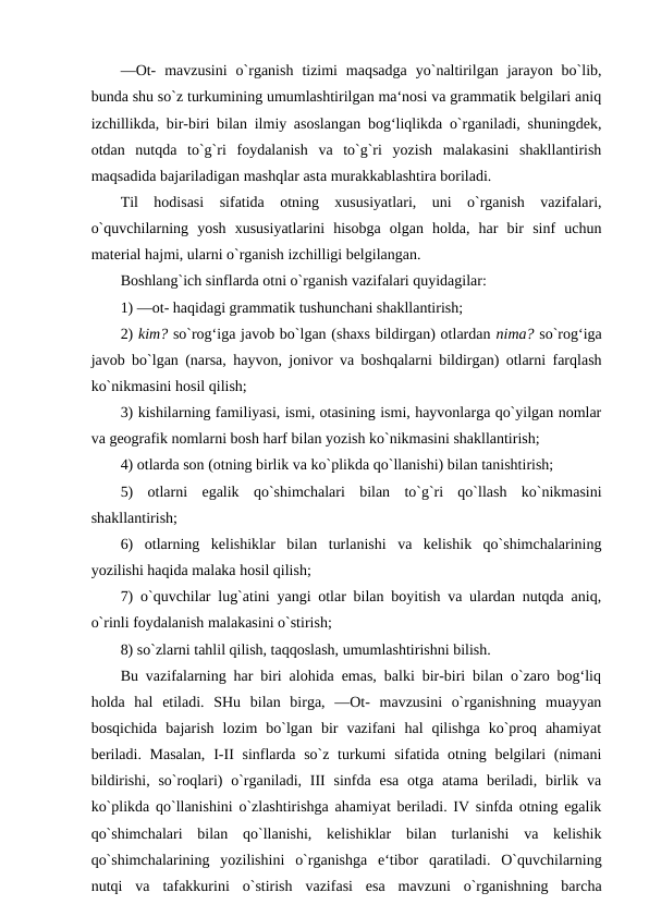 ―Ot-  mavzusini  o`rganish  tizimi  maqsadga  yo`naltirilgan  jarayon  bo`lib,
bunda shu so`z turkumining umumlashtirilgan ma‘nosi va grammatik belgilari aniq
izchillikda, bir-biri bilan ilmiy asoslangan bog‘liqlikda o`rganiladi, shuningdek,
otdan  nutqda  to`g`ri  foydalanish  va  to`g`ri  yozish  malakasini  shakllantirish
maqsadida bajariladigan mashqlar asta murakkablashtira boriladi. 
Til  hodisasi  sifatida  otning  xususiyatlari,  uni  o`rganish  vazifalari,
o`quvchilarning  yosh  xususiyatlarini  hisobga  olgan  holda,  har  bir  sinf  uchun
material hajmi, ularni o`rganish izchilligi belgilangan. 
Boshlang`ich sinflarda otni o`rganish vazifalari quyidagilar: 
1) ―ot- haqidagi grammatik tushunchani shakllantirish; 
2) kim? so`rog‘iga javob bo`lgan (shaxs bildirgan) otlardan nima? so`rog‘iga
javob bo`lgan (narsa, hayvon, jonivor va boshqalarni bildirgan) otlarni farqlash
ko`nikmasini hosil qilish; 
3) kishilarning familiyasi, ismi, otasining ismi, hayvonlarga qo`yilgan nomlar
va geografik nomlarni bosh harf bilan yozish ko`nikmasini shakllantirish; 
4) otlarda son (otning birlik va ko`plikda qo`llanishi) bilan tanishtirish; 
5)  otlarni  egalik  qo`shimchalari  bilan  to`g`ri  qo`llash  ko`nikmasini
shakllantirish; 
6)  otlarning  kelishiklar  bilan  turlanishi  va  kelishik  qo`shimchalarining
yozilishi haqida malaka hosil qilish; 
7) o`quvchilar lug`atini yangi otlar bilan boyitish va ulardan nutqda aniq,
o`rinli foydalanish malakasini o`stirish; 
8) so`zlarni tahlil qilish, taqqoslash, umumlashtirishni bilish. 
Bu vazifalarning har biri alohida emas, balki bir-biri bilan o`zaro bog‘liq
holda  hal  etiladi.  SHu  bilan  birga,  ―Ot-  mavzusini  o`rganishning  muayyan
bosqichida  bajarish  lozim  bo`lgan  bir  vazifani  hal  qilishga  ko`proq  ahamiyat
beriladi. Masalan,  I-II sinflarda so`z turkumi  sifatida otning belgilari  (nimani
bildirishi, so`roqlari)  o`rganiladi,  III  sinfda esa  otga atama beriladi, birlik va
ko`plikda qo`llanishini o`zlashtirishga ahamiyat beriladi. IV sinfda otning egalik
qo`shimchalari  bilan  qo`llanishi,  kelishiklar  bilan  turlanishi  va  kelishik
qo`shimchalarining  yozilishini  o`rganishga  e‘tibor  qaratiladi.  O`quvchilarning
nutqi  va  tafakkurini  o`stirish  vazifasi  esa  mavzuni  o`rganishning  barcha
