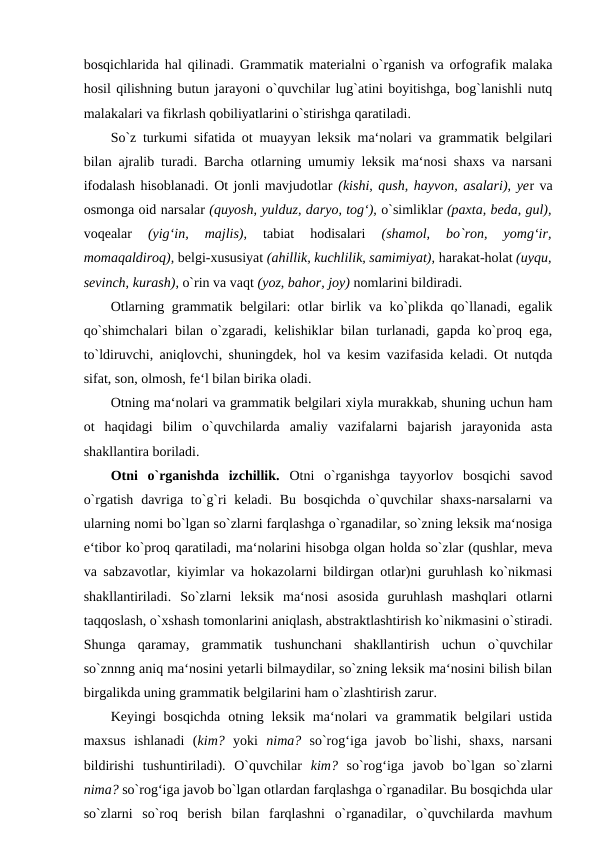 bosqichlarida hal qilinadi. Grammatik materialni o`rganish va orfografik malaka
hosil qilishning butun jarayoni o`quvchilar lug`atini boyitishga, bog`lanishli nutq
malakalari va fikrlash qobiliyatlarini o`stirishga qaratiladi. 
So`z turkumi sifatida ot muayyan leksik ma‘nolari va grammatik belgilari
bilan ajralib turadi. Barcha otlarning umumiy leksik ma‘nosi shaxs va narsani
ifodalash hisoblanadi. Ot jonli mavjudotlar (kishi, qush, hayvon, asalari), yer va
osmonga oid narsalar (quyosh, yulduz, daryo, tog‘), o`simliklar (paxta, beda, gul),
voqealar
 (yig‘in,  majlis),
 tabiat  hodisalari
 (shamol,  bo`ron,  yomg‘ir,
momaqaldiroq), belgi-xususiyat (ahillik, kuchlilik, samimiyat), harakat-holat (uyqu,
sevinch, kurash), o`rin va vaqt (yoz, bahor, joy) nomlarini bildiradi. 
Otlarning grammatik belgilari: otlar birlik va ko`plikda qo`llanadi, egalik
qo`shimchalari bilan o`zgaradi, kelishiklar bilan turlanadi, gapda ko`proq ega,
to`ldiruvchi, aniqlovchi, shuningdek, hol va kesim vazifasida keladi. Ot nutqda
sifat, son, olmosh, fe‘l bilan birika oladi. 
Otning ma‘nolari va grammatik belgilari xiyla murakkab, shuning uchun ham
ot  haqidagi  bilim  o`quvchilarda  amaliy  vazifalarni  bajarish  jarayonida  asta
shakllantira boriladi. 
Otni  o`rganishda  izchillik.  Otni  o`rganishga  tayyorlov  bosqichi  savod
o`rgatish davriga to`g`ri  keladi.  Bu bosqichda  o`quvchilar  shaxs-narsalarni  va
ularning nomi bo`lgan so`zlarni farqlashga o`rganadilar, so`zning leksik ma‘nosiga
e‘tibor ko`proq qaratiladi, ma‘nolarini hisobga olgan holda so`zlar (qushlar, meva
va sabzavotlar, kiyimlar va hokazolarni bildirgan otlar)ni guruhlash ko`nikmasi
shakllantiriladi.  So`zlarni  leksik  ma‘nosi  asosida  guruhlash  mashqlari  otlarni
taqqoslash, o`xshash tomonlarini aniqlash, abstraktlashtirish ko`nikmasini o`stiradi.
Shunga  qaramay,  grammatik  tushunchani  shakllantirish  uchun  o`quvchilar
so`znnng aniq ma‘nosini yetarli bilmaydilar, so`zning leksik ma‘nosini bilish bilan
birgalikda uning grammatik belgilarini ham o`zlashtirish zarur. 
Keyingi  bosqichda  otning  leksik  ma‘nolari  va  grammatik belgilari  ustida
maxsus  ishlanadi  (kim?  yoki  nima?  so`rog‘iga  javob  bo`lishi,  shaxs,  narsani
bildirishi  tushuntiriladi).  O`quvchilar  kim?  so`rog‘iga  javob  bo`lgan  so`zlarni
nima? so`rog‘iga javob bo`lgan otlardan farqlashga o`rganadilar. Bu bosqichda ular
so`zlarni  so`roq  berish  bilan  farqlashni  o`rganadilar,  o`quvchilarda  mavhum
