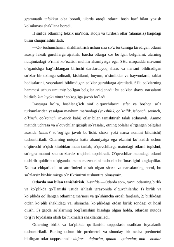 grammatik  tafakkur  o`sa  boradi,  ularda  atoqli  otlarni  bosh  harf  bilan  yozish
ko`nikmasi shakllana boradi. 
II sinfda otlarning leksik ma‘nosi, atoqli va turdosh otlar (atamasiz) haqidagi
bilim chuqurlashtiriladi. 
―Ot- tushunchasini shakllantirish uchun shu so`z turkumiga kiradigan otlarni
asosiy leksik guruhlarga ajratish, barcha otlarga xos bo`lgan belgilarni, ularning
nutqimizdagi o`rnini ko`rsatish muhim ahamiyatga ega. SHu maqsadda mavzuni
o`rganishga  bag‘ishlangan  birinchi  darslardayoq  shaxs  va  narsani  bildiradigan
so`zlar bir tizimga solinadi, kishilarni, buyum, o`simliklar va hayvonlarni, tabiat
hodisalarini, voqealarni bildiradigan so`zlar guruhlarga ajratiladi. SHu so`zlarning
hammasi uchun umumiy bo`lgan belgilar aniqlanadi: bu so`zlar shaxs, narsalarni
bildirib kim? yoki nima? so`rog‘iga javob bo`ladi. 
Dasturga  ko`ra,  boshlang`ich  sinf  o`quvchilarini  sifat  va  boshqa  so`z
turkumlaridan yasalgan mavhum ma‘nodagi (yaxshilik, go`zallik, ishonch, sevinch,
o`kinch, qo`rqinch, tayanch  kabi) otlar bilan tanishtirish talab etilmaydi. Ammo
matnda uchrasa va o`quvchilar qiziqib so`rasalar, otning bolalar o`rgangan belgilari
asosida  (nima?  so`rog‘iga  javob  bo`lishi,  shaxs  yoki  narsa  nomini  bildirishi)
tushuntiriladi. Otlarning nutqda katta ahamiyatga ega ekanini ko`rsatish uchun
o`qituvchi o`qish kitobidan matn tanlab, o`quvchilarga matndagi otlarni topishni,
so`ngra matnni shu so`zlarsiz o`qishni topshiradi. O`quvchilar matndagi otlarni
tushirib qoldirib o`qiganda, matn mazmunini tushunib bo`lmasligini anglaydilar.
Xulosa chiqariladi: ot atrofimizni o`rab olgan shaxs va narsalarning nomi, bu
so`zlarsiz bir-birimizga o`z fikrimizni tushuntira olmaymiz. 
Otlarda son bilan tanishtirish. 3-sinfda ―Otlarda son-, ya‘ni otlarning birlik
va  ko`plikda  qo`llanishi  ustida  ishlash  jarayonida  o`quvchilarda:  1)  birlik  va
ko`plikda qo`llangan otlarning ma‘nosi va qo`shimcha orqali farqlash, 2) birlikdagi
otdan ko`plik shaklidagi va, aksincha, ko`plikdagi otdan birlik sondagi ot hosil
qilish, 3) gapda so`zlarning bog`lanishini hisobga olgan holda, otlardan nutqda
to`g`ri foydalana olish ko`nikmalari shakllantiriladi. 
Otlarning  birlik  va  ko`plikda  qo`llanishi  taqqoslash  usulidan  foydalanib
tushuntiriladi.  Buning  uchun  bir  predmetni  va  shunday  bir  necha  predmetni
bildirgan otlar taqqoslanadi:  daftar – daftarlar, qalam – qalamlar, nok – noklar
